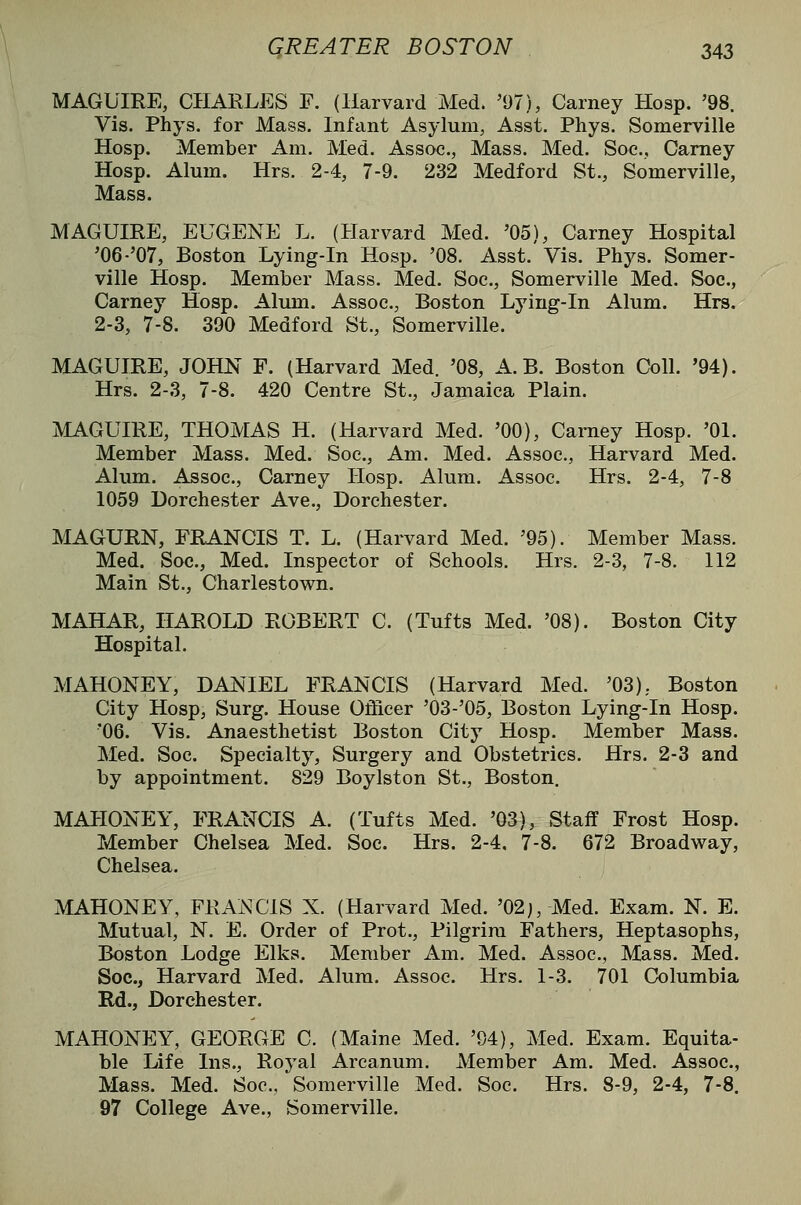 MAGUIRE, CHARLES F. (Harvard Med. '97), Carney Hosp. '98. Vis. Phys. for Mass. Infant Asylum, Asst. Phys. Somerville Hosp. Member Am. Med. Assoc, Mass. Med. Soc, Carney Hosp. Alum. Hrs. 2-4, 7-9. 232 Medford St., Somerville, Mass. MAGUIRE, EUGENE L. (Harvard Med. '05), Carney Hospital '06-'07, Boston Lying-in Hosp. '08. Asst. Vis. Phys. Somer- ville Hosp. Member Mass. Med. Soc, Somerville Med. Soc, Carney Hosp. Alum. Assoc, Boston Lying-in Alum. Hrs. 2-3, 7-8. 390 Medford St., Somerville. MAGUIRE, JOHN F. (Harvard Med. '08, A. B. Boston Coll. '94). Hrs. 2-3, 7-8. 420 Centre St., Jamaica Plain. MAGUIRE, THOMAS H. (Harvard Med. '00), Carney Hosp. '01. Member Mass. Med. Soc, Am. Med. Assoc, Harvard Med. Alum. Assoc, Carney Hosp. Alum. Assoc Hrs. 2-4, 7-8 1059 Dorchester Ave., Dorchester. MAGURN, FRANCIS T. L. (Harvard Med. '95). Member Mass. Med. Soc, Med. Inspector of Schools. Hrs. 2-3, 7-8. 112 Main St., Charlestown. MAHAR, HAROLD ROBERT C. (Tufts Med. '08). Boston City Hospital. MAHONEY, DANIEL FRANCIS (Harvard Med. '03), Boston City Hosp, Surg. House Ot^cer '03-'05, Boston Lying-in Hosp. '06. Vis. Anaesthetist Boston City Hosp. Member Mass. Med. Soc Specialty, Surgery and Obstetrics. Hrs. 2-3 and by appointment. 829 Boylston St., Boston. MAHONEY, FRANCIS A. (Tufts Med. '03), Staff Frost Hosp. Member Chelsea Med. Soc Hrs. 2-4. 7-8. 672 Broadway, Chelsea. MAHONEY, FRANCIS X. (Harvard Med. '02j, Med. Exam. N. E. Mutual, N. E. Order of Prot., Pilgrim Fathers, Heptasophs, Boston Lodge Elks. Member Am. Med. Assoc, Mass. Med. Soc, Harvard Med. Alum. Assoc Hrs. 1-3. 701 Columbia Rd., Dorchester. MAHONEY, GEORGE C. (Maine Med. '94), Med. Exam. Equita- ble Life Ins., Royal Arcanum. Member Am. Med. Assoc, Mass. Med. Soc, Somerville Med. Soc. Hrs. 8-9, 2-4, 7-8. 97 College Ave., Somerville.