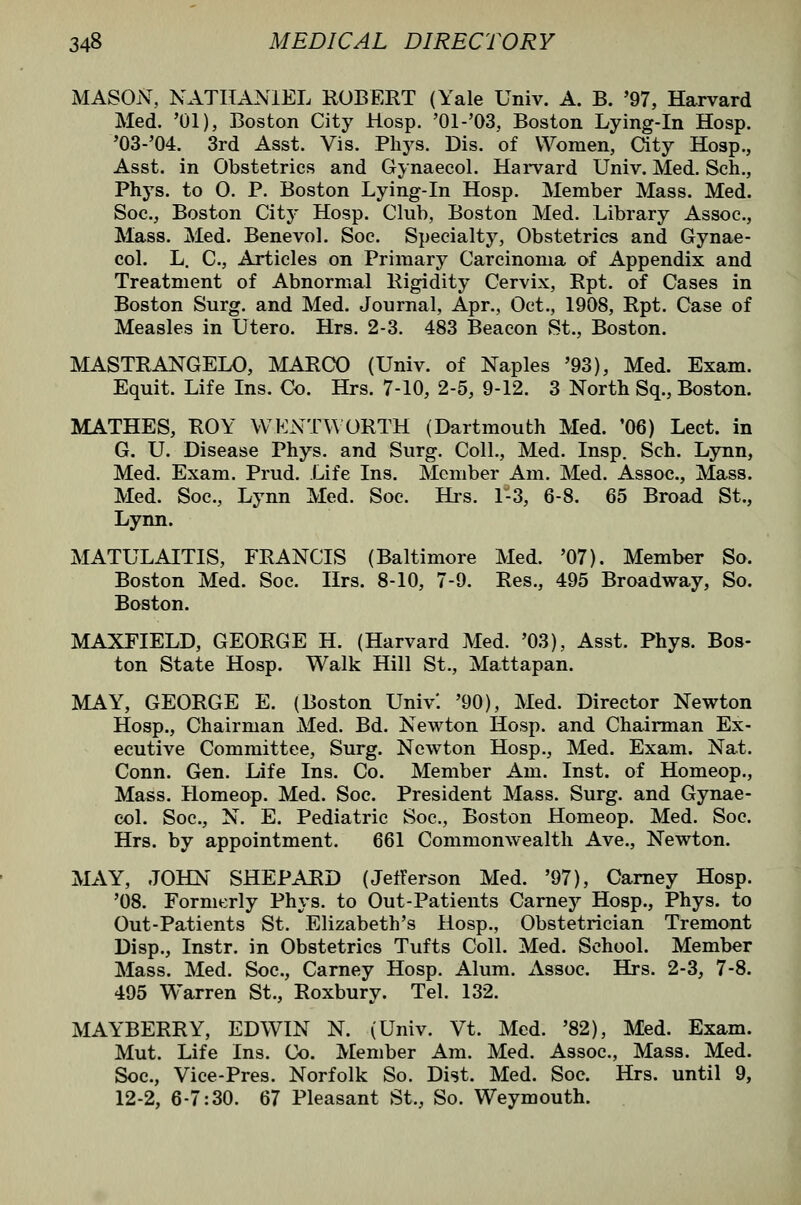 MASON, NATHANIEL ROBERT (Yale Univ. A. B. '97, Harvard Med. '01), Boston City Hosp. '01-'03, Boston Lying-in Hosp. '03-'04. 3rd Asst. Vis. Phj^s. Dis. of Women, aty Hosp., Asst. in Obstetrics and Gynaecol. Harvard Univ. Med. Sch., Phys. to 0. P. Boston Lying-in Hosp. Member Mass. Med. Soc, Boston City Hosp. Club, Boston Med. Library Assoc, Mass. Med. Benevol. Soc. Specialty, Obstetrics and Gynae- col. L. C, Articles on Primary Carcinoma of Appendix and Treatment of Abnormal Rigidity Cervix, Rpt. of Cases in Boston Surg, and Med. Journal, Apr., Oct., 1908, Rpt. Case of Measles in Utero. Hrs. 2-3. 483 Beacon St., Boston. MASTRANGELO, MARCO (Univ. of Naples '93), Med. Exam. Equit. Life Ins. Co. Hrs. 7-10, 2-5, 9-12. 3 North Sq., Boston. MATHES, ROY WKNTW ORTH (Dartmouth Med. '06) Lect. in G. U. Disease Phys. and Surg. Coll., Med. Insp. Sch. Lynn, Med. Exam. Prud. Life Ins. Member Am. Med. Assoc, Mass. Med. Soc, Lynn Med. Soc. Hi-s. 1-3, 6-8. 65 Broad St., Lynn. MATULAITIS, FRANCIS (Baltimore Med. '07), Member So. Boston Med. Soc. Hrs. 8-10, 7-9. Res., 495 Broadway, So. Boston. MAXFIELD, GEORGE H. (Harvard Med. '03), Asst. Phys. Bos- ton State Hosp. Walk Hill St., Mattapan. MAY, GEORGE E. (Boston Univ'. '90), Med. Director Newton Hosp., Chairman Med. Bd. Newton Hosp. and Chairman Ex- ecutive Committee, Surg. Newton Hosp., Med. Exam. Nat. Conn. Gen. Life Ins. Co. Member Am. Inst, of Homeop., Mass. Homeop. Med. Soc. President Mass. Surg, and Gynae- col. Soc, N. E. Pediatric Soc, Boston Homeop. Med. Soc. Hrs. by appointment. 661 Commonwealth Ave., Newton. MAY, JOHN SHEPARD (JetTerson Med. '97), Carney Hosp. '08. Formerly Phys. to Out-Patients Carney Hosp., Phys. to Out-Patients St. Elizabeth's Hosp., Obstetrician Tremont Disp., Instr. in Obstetrics Tufts Coll. Med. School. Member Mass. Med. Soc, Carney Hosp. Alum. Assoc Hrs. 2-3, 7-8. 495 Warren St., Roxbury. Tel. 132. MAYBERRY, EDWIN N. (Univ. Vt. Med. '82), Med. Exam. Mut. Life Ins. Co. Member Am. Med. Assoc, Mass. Med. Soc, Vice-Pres. Norfolk So. Dist. Med. Soc Hrs. until 9, 12-2, 6-7:30. 67 Pleasant St., So. Weymouth.