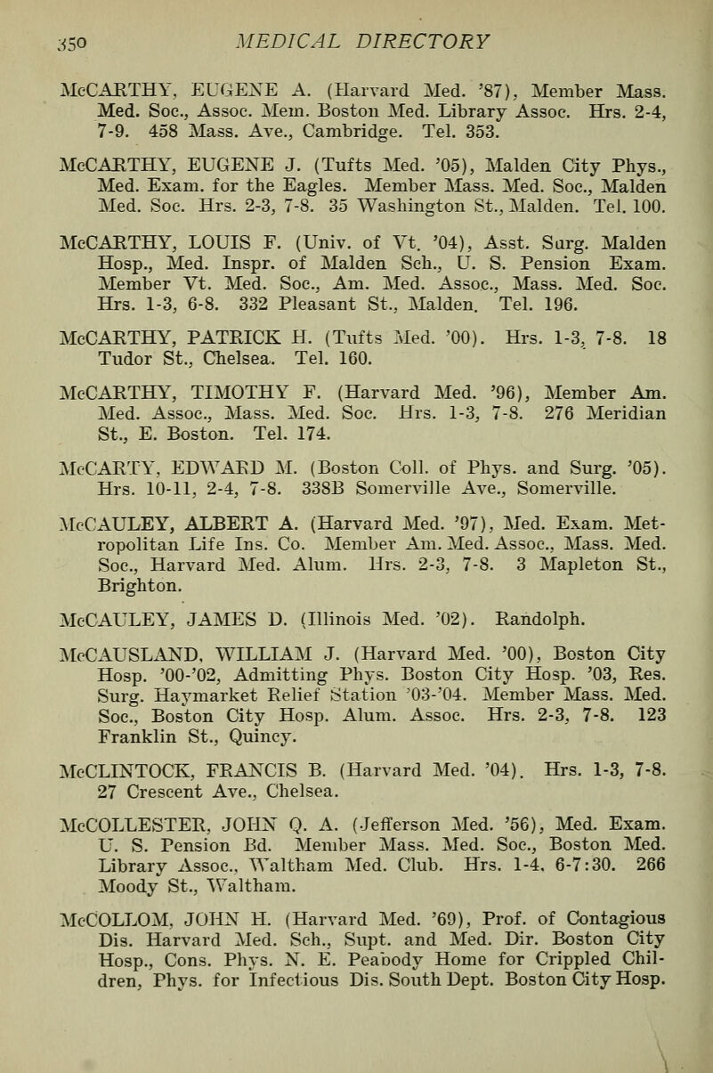 McCAKTHY, EUGEXE A. (Harvard Med. '87), Member Mass. Med. Soc, Assoc. Mem. Boston Med. Library Assoc. Hrs. 2-4, 7-9. 458 Mass. Ave., Cambridge. Tel. 353. McCAHTHY, EUGENE J. (Tufts Med. '05), Maiden City Phys., Med. Exam, for the Eagles. Member Mass. Med. Soc, Maiden Med. Soc. Hrs. 2-3, 7-8. 35 Washington St., Maiden. Tel. 100. McCAETHY, LOUIS F. (Univ. of Vt. '04), Asst. Sarg. Maiden Hosp., Med. Inspr. of Maiden Sch., U. S. Pension Exam. Member Vt. Med. Soc, Am. Med. Assoc, Mass. Med. Soc Hrs. 1-3, 6-8. 332 Pleasant St., Maiden. Tel. 196. McCarthy, Patrick h. (Tufts Med. 'oo). Hrs. 1-3, 7-8. is Tudor St., Chelsea. Tel. 160. McCarthy, timothy F. (Harvard Med. '96), Member Am. Med. Assoc, Mass. Med. Soc. Hrs. 1-3, 7-8. 276 Meridian St., E. Boston. Tel. 174. McCARTY, EDWARD M. (Boston Coll. of Phys. and Surg. '05). Hrs. 10-11, 2-4, 7-8. 338B Somerville Ave., Somerville. McCAULEY, ALBERT A. (Harvard Med. '97), Med. Exam. Met- ropolitan Life Ins. Co. Member Am. Med. Assoc, Mass. Med. Soc, Harvard Med. Alum. Hrs. 2-3, 7-8. 3 Mapleton St., Brighton. McCAULEY, JAMES D. (Illinois Med. '02). Randolph. McCAUSLxlND, WILLIAM J. (Harvard Med. '00), Boston City Hosp. '00-'02, Admitting Phys. Boston City Hosp. '03, Res. Surg. Havmarket Relief Station '03-04. Member Mass. Med. Soc, Boston City Hosp. Alum. Assoc Hrs. 2-3, 7-8. 123 Franklin St., Quincy. McCLINTOCK, FRANCIS B. (Harvard Med. '04). Hrs. 1-3, 7-8. 27 Crescent Ave., Chelsea. McCOLLESTER, JOHN Q. A. (Jefferson Med. '56), Med. Exam. U. S. Pension Bd. Member Mass. Med. Soc, Boston Med. Library Assoc, Waltham Med. Club. Hrs. 1-4, 6-7:30. 266 Moody St., ^Valtham. McCOLLOM, JOHN H. (Harvard Med. '69), Prof, of Contagious Dis. Harvard Med. Sch., Supt. and Med. Dir. Boston City Hosp., Cons. Phys. N. E. Peabody Home for Crippled Chil- dren, Phys. for infectious Dis. South Dept. Boston City Hosp.