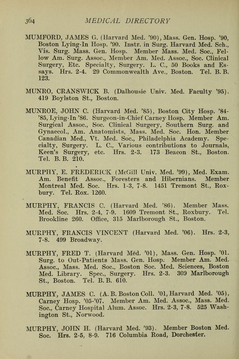 MUMFORD, JAMES G. (Harvard Med. '90),Mass. Gen. Hosp. '90, Boston Lying-in Hosp. '90. Instr. in Surg. Hai*vard Med. Seh., Vis. Surg. Mass. Gen. Hosp. Member Mass. Med. Soc, Fel- low Am. Surg. Assoc, Member Am. Med. Assoc, Soc. Clinical Surgery, Etc. Specialty, Surgery. L. C, 50 Books and Es- says. Hrs. 2-4. 29 Commonwealth Ave., Boston. Tel. B. B. 123. MUNRO, CRANSWICK B. (Dalhousie Univ. Med. Faculty '95). 419 Boylston St., Boston. MUNROE, JOHN C. (Hai-vard Med. '85), Boston City Hosp. '84- '85, Lying-in '86. Surgeon-in-Chief Carney Hosp. Member Am. Surgical Assoc, Soc. Clinical Surgery, Southern Surg, and Gynaecol., Am. Anatomists, Mass, Med. Soc. Hon. Member Canadian Med., Vt. Med. Soc, Philadelphia Academy. Spe- cialty, Surgery. L. C, Various contributions to Journals, Keen's Surgery, etc Hrs. 2-3. 173 Beacon St., Boston. Tel. B. B. 210. MURPHY, E. FRF^DERICK (McGill Univ. Med. '99), Med. Exam. Am. Benefit Assoc, Foresters and Hibernians. Member Montreal Med. Soc. Hrs. 1-3, 7-8. 1451 Tremont St., Rox- bury. Tel. Rox. 1260. MURPHY, FRANCIS C. (Harvard Med. '86). Member Mass. Med. Soc. Hrs. 2-4, 7-9. 1609 Tremont St., Roxbury. Tel. Brookline 260. Office, 315 Marlborough St., Boston. MURPHY, FRANCIS VINCENT (Harvard Med. '06). Hrs. 2-3, 7-8. 499 Broadway. MURPHY, FRED T. (Harvard M6d. '01), Mass. Gen. Hosp. '01. Surg, to Out-Patients Mass. Gen. Hosp. Member Am. Med. Assoc, Mass. Med. Soc, Boston Soc. Med. Sciences, Boston Med. Library. Spec, Surgery. Hrs. 2-3. 309 Marlborough St., Boston. Tel. B. B. 610. MURPHY, JAMES C. (A. B. Boston Coll. '01, Harvard Med. '05), Carney Hosp. '05-'07. Member Am. Med. Assoc, Mass. Med. Soc, Carney Hospital Alum. Assoc. Hrs. 2-3, 7-8. 525 Wash- ington St., Norwood. MURPHY, JOHN H. (Harvard Med. '93). Member Boston Med. Soc. Hrs. 2-5, 8-9. 716 Columbia Road, Dorchester.