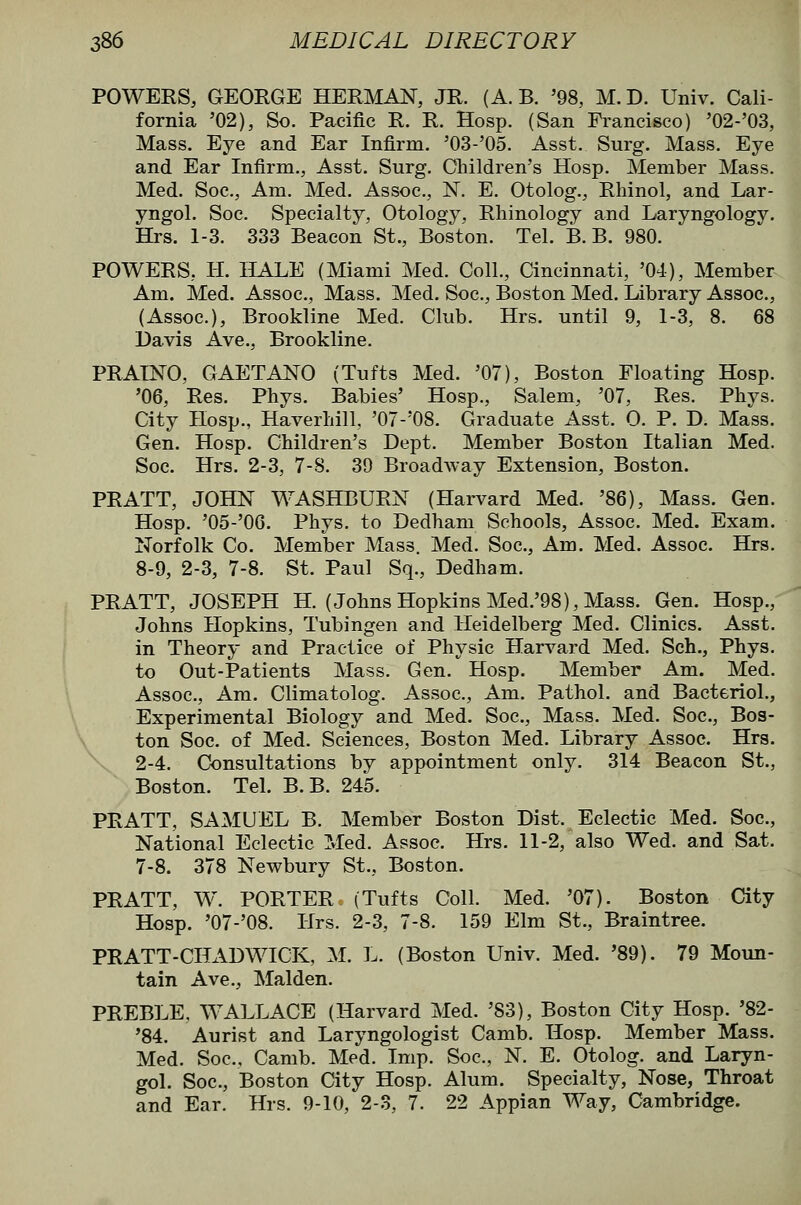 POWERS, GEORGE HERMAN, JR. (A. B, '98, M. D. Univ. Cali- fornia '02), So. Pacific R. R. Hosp. (San Francisco) '02-'03, Mass. Eye and Ear Infirm. '03-'05. Asst. Surg. Mass. Eye and Ear Infirm., Asst. Surg. Children's Hosp. Member Mass. Med. Soc, Am. Med. Assoc, N. E. Otolog., Rhinol, and Lar- yngol. Soc. Specialty, Otology, Rhinology and Laryngology. Hrs. 1-3. 333 Beacon St., Boston. Tel. B. B. 980. POWERS, H. HALE (Miami Med. Coll., Cincinnati, '04), Member Am. Med. Assoc, Mass. Med. Soc, Boston Med. Library Assoc, (Assoc), Brookline Med. Club. Hrs. until 9, 1-3, 8. 68 Davis Ave., Brookline. PRAINO, GAETANO (Tufts Med. '07), Boston Floating Hosp. '06, Res. Phys. Babies' Hosp., Salem, '07, Res. Phys. City Hosp., Haverliill, '07-'08. Graduate Asst. 0. P. D. Mass. Gen. Hosp. Children's Dept. Member Boston Italian Med. Soc. Hrs, 2-3, 7-8. 39 BroadAvay Extension, Boston. PRATT, JOHN WASHBURN (Harvard Med. '86), Mass. Gen. Hosp. '05-'0G. Phys. to Dedhani Schools, Assoc. Med. Exam. Norfolk Co. Member Mass. Med. Soc, Am. Med. Assoc. Hrs. 8-9, 2-3, 7-8. St. Paul Sq., Dedham. PRATT, JOSEPH H. (Johns Hopkins Med.'98), Mass. Gen. Hosp., Johns Hopkins, Tubingen and Heidelberg Med. Clinics. Asst. in Theory and Practice of Physic Harvard Med. Sch., Phys. to Out-Patients Mass. Gen. Hosp. Member Am. Med. Assoc, Am. Climatolog. Assoc, Am. Pathol, and Bacteriol., Experimental Biology and Med. Soc, Mass. Med. Soc, Bos- \ ton Soc of Med. Sciences, Boston Med. Library Assoc Hrs. 2-4. Consultations by appointment only. 314 Beacon St., Boston. Tel. B.B. 245. PRATT, SAMUEL B. Member Boston Dist. Eclectic Med. Soc, National Eclectic Med. Assoc. Hrs. 11-2, also Wed. and Sat. 7-8. 378 Newbury St., Boston. PRATT, W\ PORTER (Tufts Coll. Med. '07). Boston City Hosp. '07-'08. Hrs. 2-3, 7-8. 159 Elm St., Braintree. PRATT-CIL\DWICK, M. L. (Boston Univ. Med. '89). 79 Moun- tain Ave., Maiden. PREBLE, WALLACE (Harvard Med. '83), Boston City Hosp. '82- '84. Aurist and Laryngologist Camb. Hosp. Member Mass. Med. Soc, Camb. Med. Imp. Soc, N. E. Otolog. and Laryn- gol. Soc, Boston City Hosp. Alum. Specialty, Nose, Throat and Ear. Hrs. 9-10, 2-3, 7. 22 Appian Way, Cambridge.