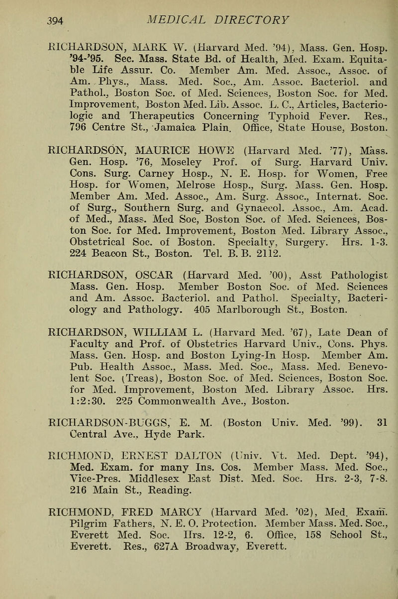 EICHAEDSON, MARK W. (Harvard Med. '94). Mass. Gen. Hosp. '94-'95. Sec. Mass. State Bd. of Health, Med. Exam. Equita- ble Life Assur. Co. Member Am. Med. Assoc., Assoc, of Am. Pbys., Mass. Med. Soc, Am. Assoc. Bacteriol. and Pathol., Boston Soc. of Med. Sciences, Boston Soc. for Med. Improvement, Boston Med. Lib. Assoc. L. C, Articles, Bacterio- logic and Therapeutics Concerning Typhoid Fever. Res., 796 Centre St., Jamaica Plain. Office, State House, Boston. RICHARDSON, JVIAURICE HOWE (Harvard Med. 77), Mkss. Gen. Hosp. '76, Moseley Prof, of Surg. Harvard Univ. Cons. Surg. Carney Hosp., N. E. Hosp. for Women, Free Hosp. for Women, Melrose Hosp., Surg. Mass. Gen. Hosp. Member Am. Med. Assoc, Am. Surg. Assoc, Internat. Soc. of Surg., Southern Surg, and Gynaecol. Assoc, Am. Acad, of Med., Mass. Med Soc, Boston Soc of Med. Sciences, Bos- ton Soc for Med. Improvement, Boston Med. Library Assoc, Obstetrical Soc of Boston. Specialty, Surgery. Hrs. 1-3. 224 Beacon St., Boston. Tel. B. B. 2112. RICHARDSON, OSCAR (Harvard Med. '00), Asst Pathologist Mass. Gen. Hosp. Member Boston Soc of Med. Sciences and Am. Assoc Bacteriol, and Pathol. Specialty, Bacteri- ology and Pathology. 405 Marlborough St., Boston. RICHARDSON, WILLIAM L. (Harvard Med. '67), Late Dean of Faculty and Prof, of Obstetrics Harvard Univ., Cons. Phys. Mass. Gen. Hosp. and Boston Lying-in Hosp. Member Am. Pub. Health Assoc, Mass. Med. Soc, Mass. Med. Benevo- lent Soc (Treas), Boston Soc of Med. Sciences, Boston Soc for Med. Improvement, Boston Med. Library Assoc. Hrs. 1:2:30. 225 Commonvrealth Ave., Boston. RICHARDSON-BUGGS, E. M. (Boston Univ. Med. '99). 31 Central Ave., Hyde Park. RICHMOND, ERNEST DALTON (Univ. Vt. Med. Dept, '94), Med. Exam, for many Ins. Cos. Member Mass. Med. Soc, Vice-Pres. Middlesex East Dist. Med. Soc. Hrs. 2-3, 7-8. 216 Main St., Reading. RICHMOND, FRED MARCY (Harvard Med. '02), Med. Exam. Pilgi'im Fathers, N. E. 0. Protection. Member Mass, Med, Soc, Everett Med. Soc Hrs. 12-2, 6. Office, 158 School St., Everett. Res., 627A Broadway, Everett.