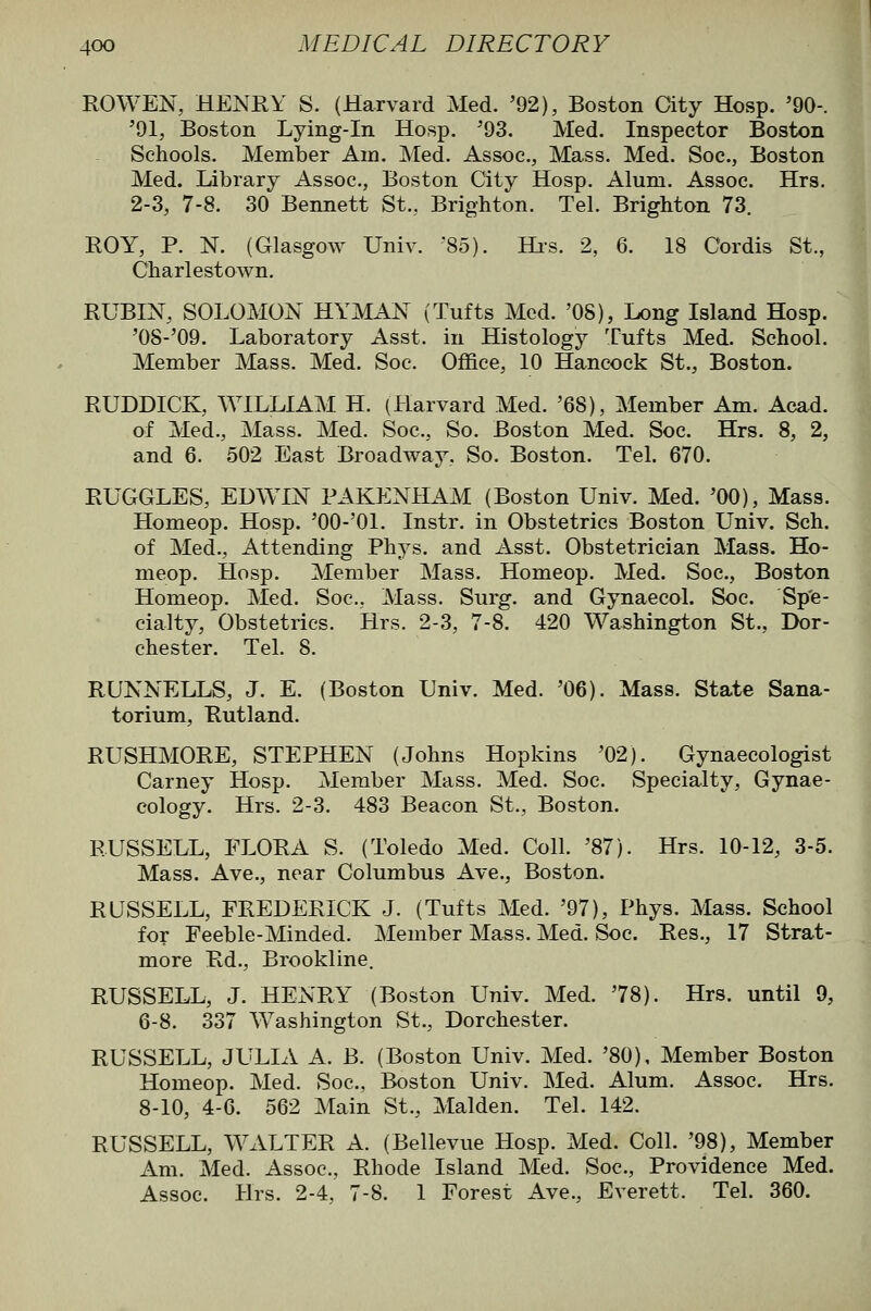 ROWEN, HENRY S. (Harvard Med. '92), Boston City Hosp. '90-. '91, Boston Lying-in Hosp. '93. Med. Inspector Boston Schools. Member Am. Med. Assoc, Mass. Med. Soc, Boston Med. Library Assoc, Boston City Hosp. Alum. Assoc Hrs. 2-3, 7-8. 30 Bennett St., Brighton. Tel. Brighton 73. ROY, P. N. (Glasgow Univ. 85). Hrs. 2, 6. 18 Cordis St., Charlestown. RUBIN, SOLOMON HYMAN (Tufts Mod. 'OS), Long Island Hosp. '0S-'09. Laboratory Asst. in Histology Tufts Med. School. Member Mass. Med. Soc Office, 10 Hancock St., Boston. RUDDICK, WILLIAM H. (Harvard Med. '68), Member Am. Acad, of Med., Mass. Med. Soc, So. Boston Med. Soc Hrs. 8, 2, and 6. 502 East Broadway, So. Boston. Tel. 670. RUGGLES, EDWIN PAKENHAM (Boston Univ. Med. '00), Mass. Homeop. Hosp. 'OO-'Ol. Instr, in Obstetrics Boston Univ. Sch. of Med., Attending Phys. and Asst. Obstetrician Mass. Ho- meop. Hosp. Member Mass. Homeop. Med. Soc, Boston Homeop. Med. Soc, Mass. Surg, and Gynaecol. Soc. Sp'e- cialty. Obstetrics. Hrs. 2-3, 7-8. 420 Washington St., Dor- chester. Tel. 8. RUNNELLS, J. E. (Boston Univ. Med. '06). Mass. State Sana- torium, Rutland. RUSHMORE, STEPHEN (Johns Hopkins '02). Gynaecologist Carney Hosp. Member Mass. Med. Soc. Specialty, Gynae- cology. Hrs. 2-3. 483 Beacon St., Boston. RUSSELL, FLORA S. (Toledo Med. Coll. '87). Hrs. 10-12, 3-5. Mass. Ave., near Columbus Ave., Boston. RUSSELL, FREDERICK J. (Tufts Med. '97), Phys. Mass. School for Feeble-Minded. Member Mass. Med. Soc Res., 17 Strat- more Rd., Brookline. RUSSELL, J. HExN'RY' (Boston Univ. Med. '78). Hrs. until 9, 6-8. 337 Washington St., Dorchester. RUSSELL, JULIA A. B. (Boston Univ. Med. '80), Member Boston Homeop. Med. Soc, Boston Univ. Med. Alum. Assoc. Hrs. 8-10, 4-6. 562 Main St., Maiden. Tel. 142. RUSSELL, WALTER A. (Bellevue Hosp. Med. Coll. '98), Member Am. Med. Assoc, Rhode Island Med. Soc, Providence Med. Assoc. Hrs. 2-4, 7-8. 1 Forest Ave., Everett. Tel. 360.