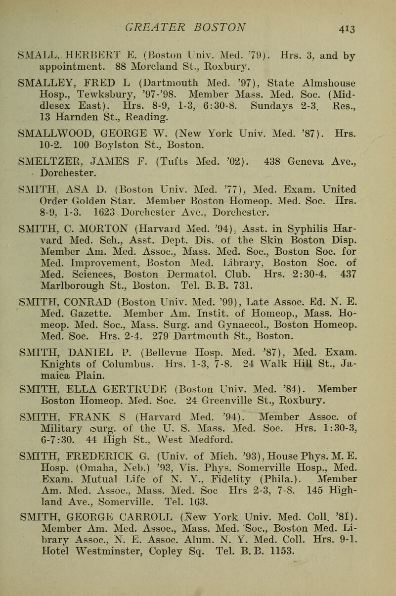 SMALL. HERBEKT E. (Boston I'niv. Med. 79). Hrs. 3, and by appointment. 88 Moreland St., Roxbury. SMALLEY, FRED L (Dartmouth Med. '97), State Almshouse Hosp., Tewksbury, '97-'98. Member Mass. Med. Soc. (Md- dlesex East). Hrs. 8-9, 1-3, 6:30-8. Sundays 2-3. Res., 13 Harnden St., Reading. SMALLWOOD, GEORGE W. (New York Univ. Med. '87). Hrs. 10-2. 100 Boylston St., Boston. SMELTZER, JAxMES F. (Tufts Med. '02). 438 Geneva Ave., Dorchester. SMITH, ASA D. (Boston Univ. Med. '77), Med. Exam. United Order Golden Star. Member Boston Homeop. Med. Soc. Hrs. 8-9, 1-3. 1623 Dorchester Ave., Dorchester. SMITH, C. MORTON (Harvard Med. '94); Asst. in Syphilis Har- vard Med. Sch., Asst. Dept. Dis. of the Skin Boston Disp. Member Am. Med. Assoc, Mass. Med. Soc, Boston Soc. for Med. Improvement, Boston Med. Library, Boston Soc. of Med. Sciences, Boston Dermatol. Club. Hrs. 2:30-4. 437 Marlborough St., Boston. Tel. B. B. 731. SMITH, CONRAD (Boston Univ. Med. '99), Late Assoc. Ed. N. E. Med. Gazette. Member Am. Instit. of Homeop., Mass. Ho- meop. Med. Soc, Mass. Surg, and Gynaecol., Boston Homeop. Med. Soc. Hrs. 2-4. 279 Dartmouth St., Boston. SMITH, Di^IEL v. (Bellevue Hosp. Med. '87), Med. Exam. Knights of Columbus. Hrs. 1-3, 7-8. 24 Walk Hill St., Ja- maica Plain. SMITH, ELLA GERTRUDE (Boston Univ. Med. '84). Member Boston Homeop. Med. Soc. 24 Greenville St., Roxbury. SMITH, FRANK S (Harvard Med. '94). Member Assoc, of Military ^^urg. of the U. S. Mass. Med. Soc. Hrs. 1:30-3, 6-7:30. 44 High St., West Medford. SMITH, FREDERICK G. (Univ. of Mich. '93), House Phys. M. E. Hosp. (Omaha, Neb.) '93, Vis. Phys. Somerville Hosp., Med. Exam. Mutual Life of N. Y., Fidelity (Phila.). Member Am. Med. Assoc, Mass. Med. Soc Hrs 2-3, 7-8. 145 High- land Ave., Somerville. Tel. 103. SMITH, GEORGE CARROLL (New York Univ. Med. Coll. '8l). Member Am. Med. Assoc, Mass. Med. 'Soc, Boston Med. Li- brary Assoc, N. E. Assoc. Alum. N. Y. Med. Coll. Hrs. 9-1. Hotel Westminster, Copley Sq. Tel. B. B. 1153.