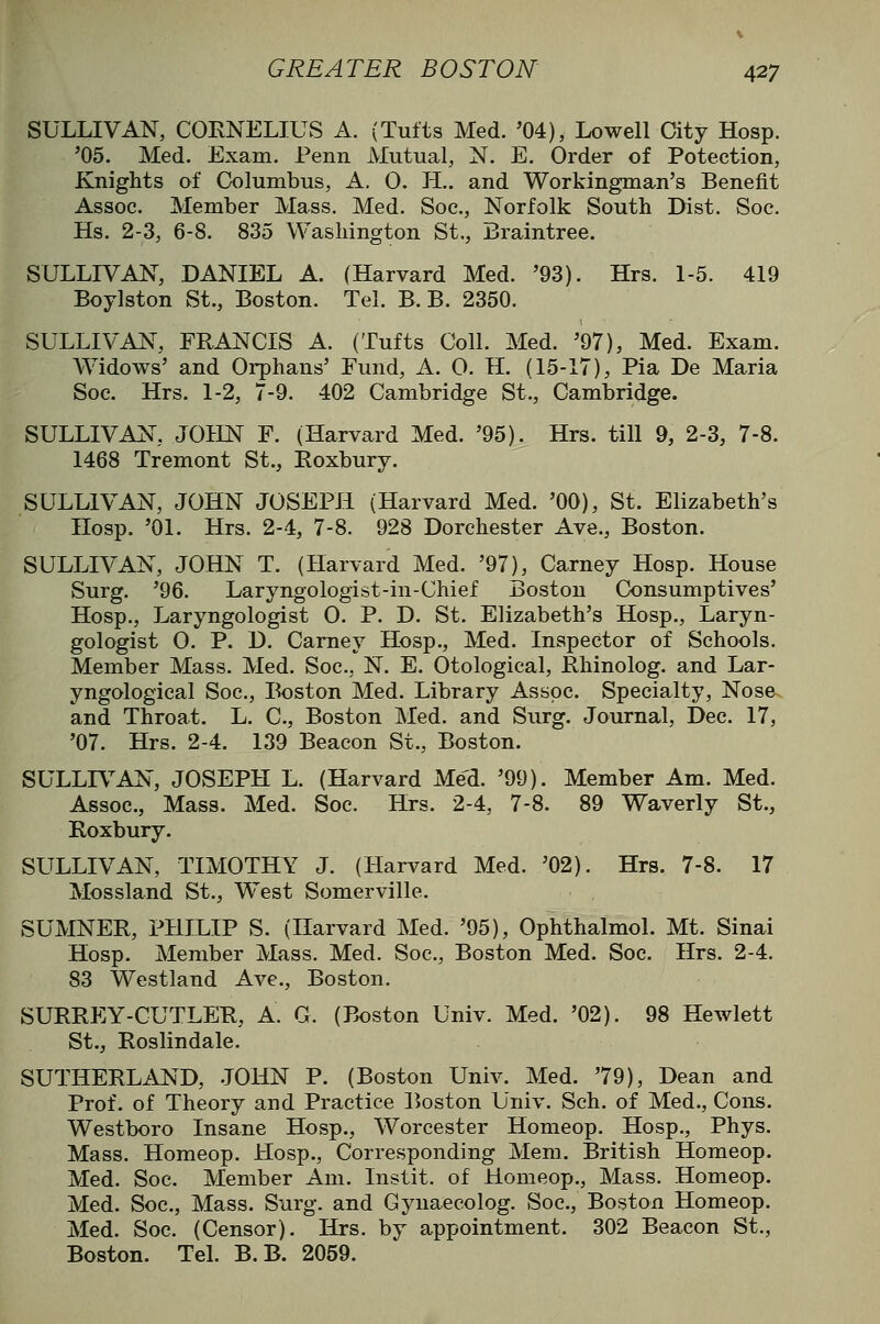 SULLIVAN, CORNELIUS A. (Tufts Med. '04), Lowell City Hosp. '05. Med. Exam. Penn Mutual, N. E. Order of Potection, Knights of Columbus, A. 0. PL. and Workingman's Benefit Assoc. Member Mass. Med. Soc, Norfolk South Dist. Soe. Hs. 2-3, 6-8. 835 Washington St., Braintree. SULLR^AN, DANIEL A. (Harvard Med. '93). Hrs. 1-5. 419 Boylston St., Boston. Tel. B. B. 2350. SULLIVAN, FRANCIS A. (Tufts Coll. Med. '97), Med. Exam. AVidows' and Orphans' Fund, A. 0. H. (15-17), Pia De Maria Soc. Hrs. 1-2, 7-9. 402 Cambridge St., Cambridge. SULLIVAN, JOHN F. (Harvard Med. '95). Hrs. till 9, 2-3, 7-8. 1468 Tremont St., Eoxbury. SULLIVAN, JOHN JOSEPH (Harvard Med. '00), St. Elizabeth's Hosp. '01. Hrs. 2-4, 7-8. 928 Dorchester Ave., Boston. SULLIVAN, JOHN T. (Harvard Med. '97), Carney Hosp. House Surg. '96. Laryngologist-in-Chief Boston Consumptives' Hosp., Laryngologist 0. P. D. St. Elizabeth's Hosp., Laryn- gologist 0. P. D. Carney Hosp., Med. Inspector of Schools. Member Mass. Med. Soc, N. E. Otological, Rhinolog. and Lar- yngological Soc, Boston Med. Library Assoc. Specialty, Nose. and Throat. L. C, Boston Med. and Surg. Journal, Dec. 17, '07. Hrs. 2-4. 139 Beacon St., Boston. SULLIV^AN, JOSEPH L. (Harvard MeU '99). Member Am. Med. Assoc, Mass. Med. Soc. Hrs. 2-4, 7-8. 89 Waverly St., Roxbury. SULLIVAN, TIMOTHY J. (Harvard Med. '02). Hrs. 7-8. 17 Mossland St., West Somerville. SUMNER, PHILIP S. (Harvard Med. '95), Ophthalmol. Mt. Sinai Hosp. Member Mass. Med. Soc, Boston Med. Soc Hrs. 2-4. 83 Westland Ave., Boston. SURREY-CUTLPJR, A. G. (Boston Univ. Med. '02). 98 Hewlett St., Roslindale. SUTHERLAND, JOHN P. (Boston Univ. Med. '79), Dean and Prof, of Theory and Practice Boston Univ. Sch. of Med., Cons. Westboro Insane Hosp., Worcester Homeop. Hosp., Phys. Mass. Homeop. Hosp., Corresponding Mem. British Homeop, Med. Soc. Member Am. Instit. of Homeop., Mass. Homeop. Med. Soc, Mass. Surg, and Gynaecolog. Soc, Boston Homeop. Med. Soc. (Censor). Hrs. by appointment. 302 Beacon St., Boston. Tel. B. B. 2059.