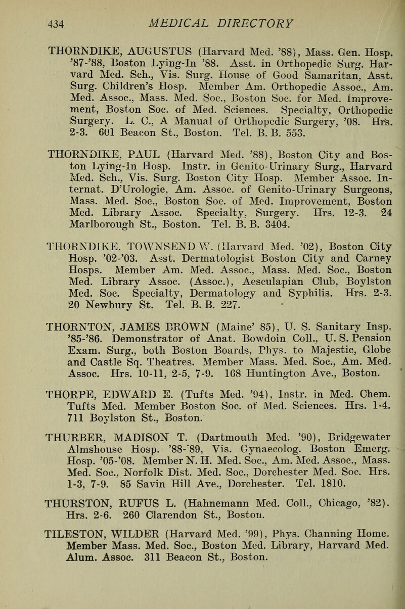 THOHNDIKE, AUGUSTUS (Harvard Med. '88), Mass. Gen. Hosp. '87-'88, Boston Lying-in '88. Asst. in Orthopedic Surg. Har- vard Med. Sch., Vis. Surg. House of Good Samaritan, Asst. Surg. Children's Hosp. Member Am. Orthopedic Assoc, Am. Med. Assoc, Mass. Med. Soc, Boston Soc for Med. Improve- ment, Boston Soc of Med. Sciences. Specialty, Orthopedic Surgery. L. C, A Manual of Orthopedic Surgery, '08. Hrs. 2-3. 601 Beacon St., Boston. Tel. B. B. 553. THORNDIKE, PAUL (Harvard Med. '88), Boston City and Bos- ton Lying-in Hosp. Instr. in Genito-Urinary Surg., Harvard Med. Sch., Vis. Surg. Boston City Hosp. Member Assoc. In- ternat. D'Urologie, Am. Assoc of Genito-Urinary Surgeons, Mass. Med. Soc, Boston Soc. of Med. Improvement, Boston Med. Library Assoc. Specialty, Surgery. Hrs. 12-3. 24 Marlborough St., Boston. Tel. B. B. 3404. THORNDIKE. TOWNSEND Vv''. (Harvard Med. '02), Boston City Hosp. '02-'03. Asst. Dermatologist Boston City and Carney Hosps. Member Am. Med. Assoc, Mass. Med. Soc, Boston Med. Library Assoc (Assoc), Aesculapian Club, Boylston Med. Soc. Specialtv. Dermatology and Svphilis. Hrs. 2-3. 20 Newbury St. Tel. B. B. 227. THORNTON, JAMES BROWN (Maine' 85), U. S. Sanitary Insp. '85-'86. Demonstrator of Anat. Bowdoin Coll., U. S. Pension Exam. Surg., both Boston Boards, Phys. to Majestic, Globe and Castle Sq. Theatres. Member Mass. Med. Soc, Am. Med. Assoc Hrs. 10-11, 2-5, 7-9. 168 Huntington Ave., Boston. THORPE, EDWARD E. (Tufts Med. '94), Instr. in Med. Chem. Tufts Med. Member Boston Soc. of Med. Sciences. Hrs. 1-4. 711 Boylston St., Boston. THURBER, MADISON T. (Dartmouth Med. '90), Bridgewater Almshouse Hosp. '88-89, Vis. Gynaecolog. Boston Emerg. Hosp. '05-'08. Member N. H. Med. Soc, Am. Med. Assoc, Mass. Med. Soc, Norfolk Dist. Med. Soc, Dorchester Med. Soc Hrs. 1-3, 7-9. 85 Savin Hill Ave., Dorchester. Tel. 1810. THURSTON, RUFUS L. (Hahnemann Med. Coll., Chicago, '82). Hrs. 2-6. 260 Clarendon St., Boston. TILESTON, WILDER (Harvard Med. '99), Phys. Channing Home. Member Mass. Med. Soc, Boston Med. Library, Harvard Med. Alum. Assoc 311 Beacon St., Boston.
