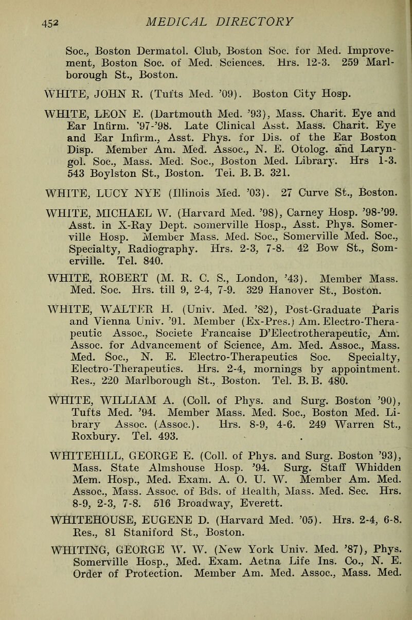 Soc, Boston Dermatol. Glub, Boston Soc. for Med. Improve- ment, Boston Soe. of Med. Sciences. Mrs. 12-3. 259 Marl- borough St., Boston. WHITE, JOHN R. (Tufts Med. '09). Boston City Hosp. WHITE, LEON E. (Dartmouth Med. '93), Mass. Charit. Eye and Ear Infirm. '97-'98. Late Clinical Asst. Mass. Charit. Eye and Ear Infirm., Asst. Phys. for Dis. of the E^r Boston Disp. Member Am. Med. Assoc, N. E. Otolog. and Laryn- gol. Soc, Mass. Med. Soc, Boston Med. Library. Hrs 1-3. 543 Boylston St., Boston. Tel. B. B. 321. WHITE, LUCY NYE (Illinois Med. '03). 27 Curve St., Boston. WHITE, MICHAEL W. (Harvard Med. '98), Carney Hosp. '98-'99. Asst. in X-Ray Dept. isomerville Hosp., Asst. Phys. Somer- ville Hosp. Member Mass. Med. Soc, Somerville Med. Soc, Specialty, Radiography. Hrs. 2-3, 7-8. 42 Bow St., Som- erville. Tel. 840. I WHITE, ROBERT (M. R. C. S., London, '43). Member Mass. - Med. Soc. Hrs. till 9, 2-4, 7-9. 329 Hanover St., Boston. WHITE, W^ALTER H. (Univ. Med. '82), Post-Graduate Paris and Vienna Univ. '91. Member (Ex-Pres.) Am. Electro-Thera- peutic Assoc, Societe Erancaise D'Eiectrotherapeutic, Am. Assoc, for Advancement of Science, Am. Med. Assoc, Mass. Med. Soc, N. E. Electro-Therapeutics Soc. Specialty, Electro-Therapeutics. Hrs. 2-4, mornings by appointment. Res., 220 Marlborough St., Boston. Tel. B. B. 480. WHITE, WILLIAM A. (Coll. of Phys. and Surg. Boston '90), Tufts Med. '94. Member Mass. Med. Soc, Boston Med. Li- brary Assoc. (Assoc). Hrs. 8-9, 4-6. 249 Warren St., Roxbury. Tel. 493. WHITEHILL, GEORGE E. (Coll. of Phys. and Surg. Boston '93), Mass. State Almshouse Hosp. '94. Surg. Staff Whidden Mem. Hosp., Med. Exam. A. 0. U. W. Member Am. Med. Assoc, Mass. Assoc, of Bds. of Health, Mass. Med. Sec Hrs. 8-9, 2-3, 7-8. 516 Broadway, Everett. WHITEHOUSE, EUGENE D. (Harvard Med. '05). Hrs. 2-4, 6-8. Res., 81 Stamford St., Boston. WHITING, GEORGE ^\\ W. (New York Univ. Med. '87), Phys. Somerville Hosp., Med. Exam. Aetna Life Ins. Co., N. E. Order of Protection. Member Am. Med. Assoc, Mass. Med.