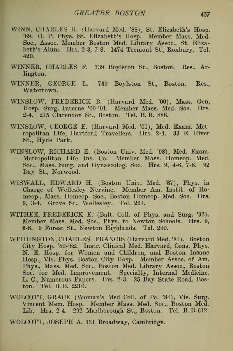 WlNiS, CHARLES 11. (Harvard Med. '88), St. Elizabeth's Hosp. '89. O. P. Phys. St. Elizabeth's Hosp. Member Mass. Med. Soc, Assoc. Member Boston Med. Library Assoc., St. Eliza- beth's Alum. Hrs. 2-3, 7-8. 1474 Tremont St., Roxbury. Tel. 420. WINNER, CHARLES F. 739 Boylston St., Boston. Res., Ar- lington. VA^NNER, GEORGE L. 739 Boylston St., Boston. Res., Watertown. WINSLOW, FREDERICK B. (Harvard Med. '00), Mass. Gen, Hosp. Surg. Interne 'GO-'Ol. Member Mass. Med. Soc. Hrs. 2-4. 275 Clarendon St., Boston. Tel. B. B. ,888. WINSLOW, GEORGE E. (Harvard Med. '01), Med. Exam. Met- ropolitan Life, Hartford Travellers. Hrs. 2-4. 33 E. River St., Hyde Park. WINSLOW, RIGHAIID E. (Boston Univ. Med. '98), Med. Exam. Metropolitan Life Ins. Co. Member Mass. Homeop. Med. Soc, Mass. Surg, and Gynaecolog. Soc. Hrs. 9, 4-6, 7-8. 92 Day St., Norwood. WISWALL, EDWARD H. (Boston Univ. Med. '87), Phys. in Charge of Wellesley Nervine. Member Am. Instit. of Ho- meop., Mass. Homeop. Soc, Boston Homeop. Med. Soc. Hrs. 9, 3-4. Grove St., Wellesley. Tel. 261. WITHEE, FREDERICK E. (Bait. Coll. of Phys. and Surg. '92). Member Mass. Med. Soc, Phys. to Newton Schools. Hrs. 9, 6-8. 9 Forest St., Newton Highlands. Tel. 290. WITHINGTON, CHARLES FRANCIS (Harvard Med.'81), Boston City Hosp. '80-'82. Instr. Clinical Med. Harvard, Cons. Phys. N. E. Hosp. for Women and Children, and Boston Insane Hosp., Vis. Phys. Boston City Hosp. Member Assoc, of Am. Phys., Mass. Med. Soc, Boston Med. Library Assoc, Boston Soc. for Med. Improvement. Specialty, Internal Medicine. L. C, Numerous Papers, Hrs. 2-3. 25 Bay State Road. Bos- ton. Tel. B.B. 2210. WOLCOTT, GRACE (Woman's Med Coll. of Pa. '84), Vis. Surg. Vincent Mem. Hosp. Member Mass. Med. Soc, Boston Med. Lib. Hrs. 2-4. 292 Marlborough St., Boston. Tel. B.B.612. WOLCOTT, JOSEPH A. 331 Broadway, Cambridge.