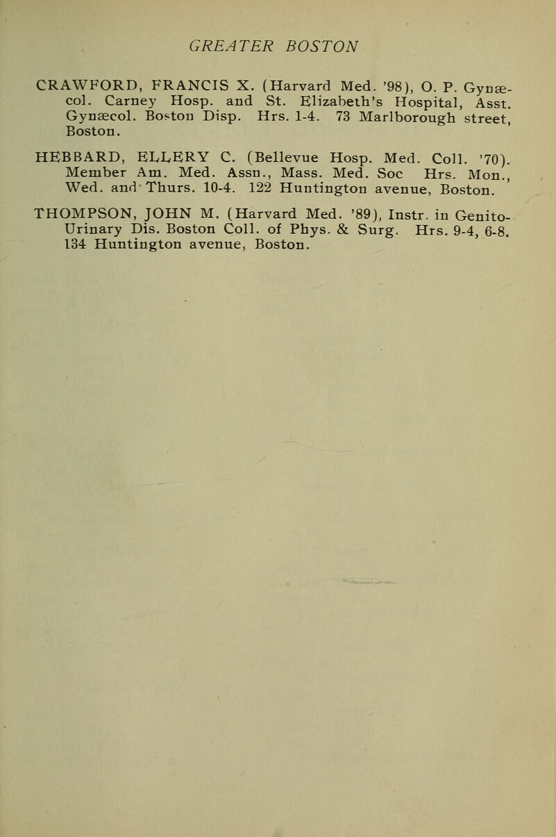 CRAWFORD, FRANCIS X. (Harvard Med. '98), O. P. Gyne- col. Carney Hosp. and St. Elizabeth's Hospital, Asst. Gynaecol. Boston Disp. Hrs. 1-4. 73 Marlborough street, Boston. HEBBARD, ELLERY C. (Bellevue Hosp. Med. Coll. '70). Member Am. Med. Assn., Mass. Med. Soc Hrs. Mon., Wed. and Thurs. 10-4. 122 Huntington avenue, Boston. THOMPSON, JOHN M. (Harvard Med. '89), Instr. in Genito- urinary Dis. Boston Coll. of Phys. & Surg. Hrs. 9-4, 6-8. 134 Huntington avenue, Boston.