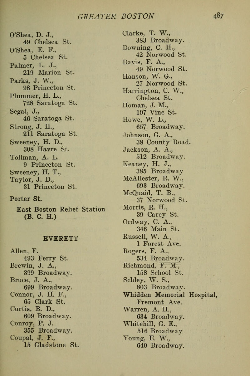 O'Shea, D. J., 49 Chelsea St. O'Shea, E. F., 5 Chelsea St. Palmer, L. J., 219 Marion St. Parks, J. W., 98 Princeton St. Plummer, H. L., 728 Saratoga St. Segal, J., 46 Saratoga St. Strong, J. H., 211 Saratoga St. Sweeney, H. D., 308 Havre St. Tollman, A. L. 9 Princeton St. Sweeney, H. T., Taylor, J. D., 31 Princeton St. Porter St. East Boston Relief Station (B. C. H.) EVERETT Allen, F. 493 Ferry St. Brewin, J. A., 399 Broadway. Bruce, J. A., 699 Broadway. Connor, J. H. F., 65 Clark St. Curtis, B. D., 609 Broadway. Conroy, P. J. 355 Broadway. Coupal, J. F., 15 Gladstone St. Clarke, T. W., 383 Broadway. Downing, O. H., 42 Norwood St. Davis, F. A., 49 Norwood St. Hanson, W. G., 27 Norwood St. Harrington, C. W., Chelsea St. Homan, J. M., 197 A^ine St. Howe, W. L., 657 Broadway. Johnson, G. A., 38 County Road. Jackson, A. A., 512 Broadway. Keaney, H. J., 385 Broadway McAllester, R. W., 693 Broadway. McQuaid, T. B., 37 Norwood St. Morris, R. H., 39 Carey St. Ordway, C. A., 346 Main St. Russell, W. A., 1 Forest Ave. Rogers, F. A., 534 Broadway. Richmond, F. M., 158 School St. Schley, W. S., 803 Broadway. Whidden Memorial Hospital, Fremont Ave. Warren, A. H., 634 Broadway. Whitehill, G. E., 516 Broadway Young, E. W., 640 Broadway.