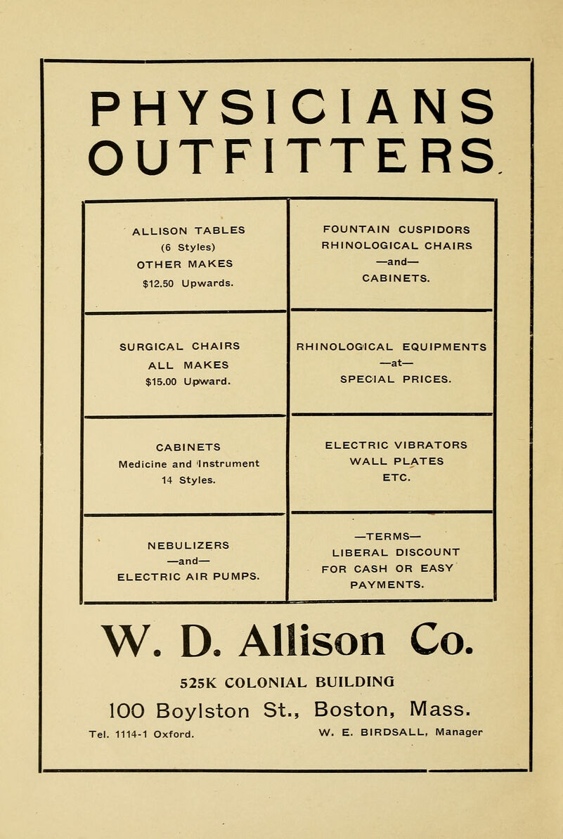 PHYSICIANS OUTFITTERS ALLISON TABLES (6 Styles) OTHER MAKES $12.50 Upwards. FOUNTAIN CUSPIDORS RHINOLOGICAL CHAIRS —and— CABINETS. SURGICAL CHAIRS ALL MAKES $15.00 Upiward. RHINOLOGICAL EQUIPMENTS —at— SPECIAL PRICES. CABINETS Medicine and Instrument 14 Styles. ELECTRIC VIBRATORS WALL PLATES ETC. NEBULIZERS —and— ELECTRIC AIR PUMPS. —TERMS- LIBERAL DISCOUNT FOR CASH OR EASY PAYMENTS. W. D. Allison Co. 525K COLONIAL BUILDING 100 Boylston St., Boston, Mass. Tel. 1114-1 Oxford. W. E. BIRDSALL, Manager