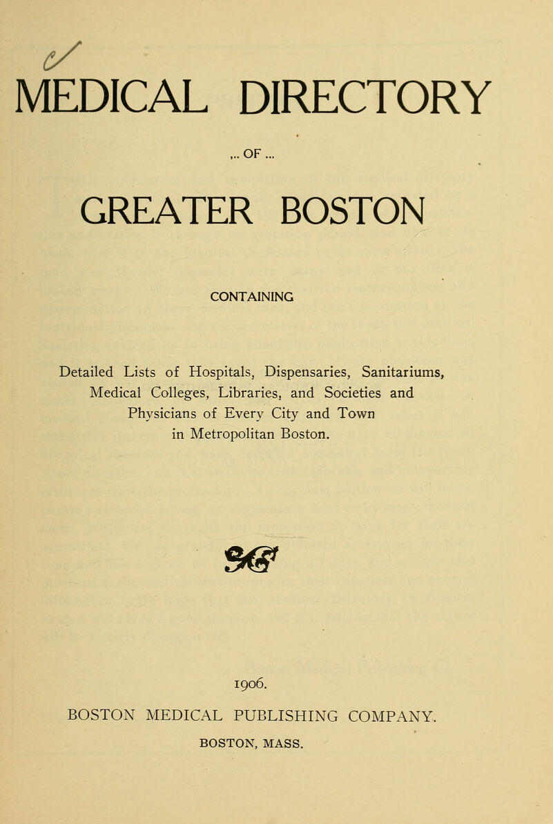 c/ MEDICAL DIRECTORY ,.. OF ... GREATER BOSTON CONTAINING Detailed Lists of Hospitals, Dispensaries, Sanitariums, Medical Colleges, Libraries, and Societies and Physicians of Every City and Town in Metropolitan Boston. 5^ 1906. BOSTON MEDICAL PUBLISHING COMPANY. BOSTON, MASS.