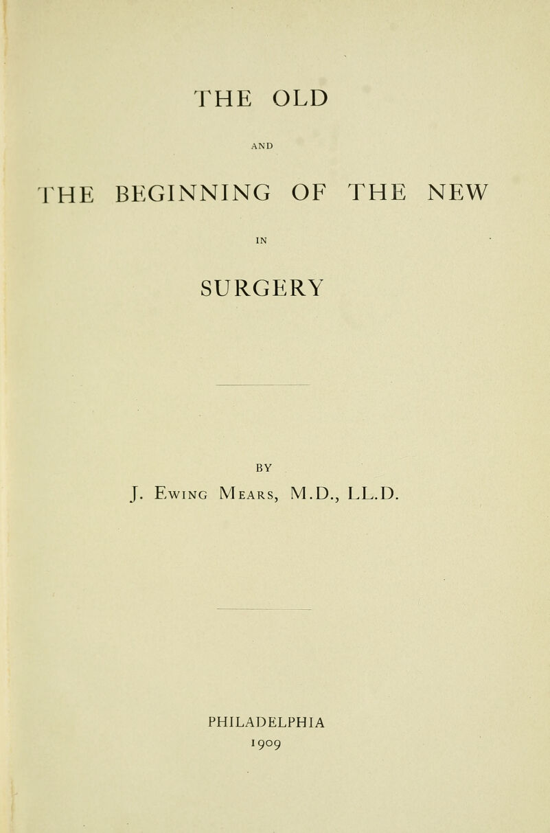 THE OLD AND THE BEGINNING OF THE NEW SURGERY BY J. Ewing Mears, M.D., LL.D. PHILADELPHIA 1909