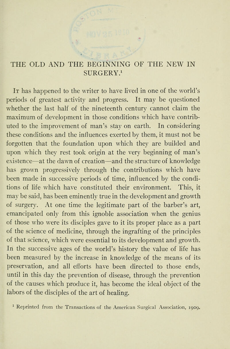 SURGERY.1 It has happened to the writer to have lived in one of the world's periods of greatest activity and progress. It may be questioned whether the last half of the nineteenth century cannot claim the maximum of development in those conditions which have contrib- uted to the improvement of man's stay on earth. In considering these conditions and the influences exerted by them, it must not be forgotten that the foundation upon which they are builded and upon which they rest took origin at the very beginning of man's existence-—at the dawn of creation—and the structure of knowledge has grown progressively through the contributions which have been made in successive periods of time, influenced by the condi- tions of life which have constituted their environment. This, it may be said, has been eminently true in the development and growth of surgery. At one time the legitimate part of the barber's art, emancipated only from this ignoble association when the genius of those who were its disciples gave to it its proper place as a part of the science of medicine, through the ingrafting of the principles of that science, which were essential to its development and growth. In the successive ages of the world's history the value of life has been measured by the increase in knowledge of the means of its preservation, and all efforts have been directed to those ends, until in this day the prevention of disease, through the prevention of the causes which produce it, has become the ideal object of the labors of the disciples of the art of healing. 1 Reprinted from the Transactions of the American Surgical Association, 1909.