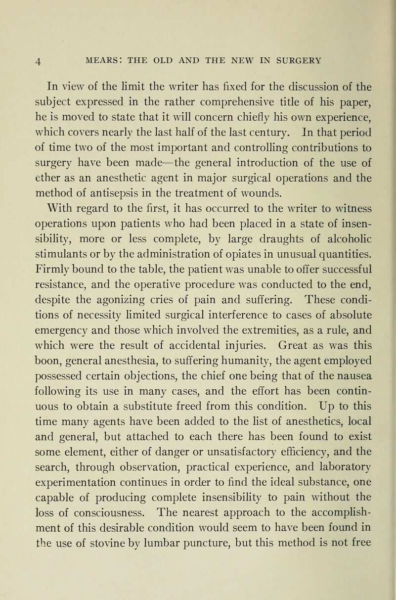 In view of the limit the writer has fixed for the discussion of the subject expressed in the rather comprehensive title of his paper, he is moved to state that it will concern chiefly his own experience, which covers nearly the last half of the last century. In that period of time two of the most important and controlling contributions to surgery have been made—the general introduction of the use of ether as an anesthetic agent in major surgical operations and the method of antisepsis in the treatment of wounds. With regard to the first, it has occurred to the writer to witness operations upon patients who had been placed in a state of insen- sibility, more or less complete, by large draughts of alcoholic stimulants or by the administration of opiates in unusual quantities. Firmly bound to the table, the patient was unable to offer successful resistance, and the operative procedure was conducted to the end, despite the agonizing cries of pain and suffering. These condi- tions of necessity limited surgical interference to cases of absolute emergency and those which involved the extremities, as a rule, and which were the result of accidental injuries. Great as was this boon, general anesthesia, to suffering humanity, the agent employed possessed certain objections, the chief one being that of the nausea following its use in many cases, and the effort has been contin- uous to obtain a substitute freed from this condition. Up to this time many agents have been added to the list of anesthetics, local and general, but attached to each there has been found to exist some element, either of danger or unsatisfactory efficiency, and the search, through observation, practical experience, and laboratory experimentation continues in order to find the ideal substance, one capable of producing complete insensibility to pain without the loss of consciousness. The nearest approach to the accomplish- ment of this desirable condition would seem to have been found in the use of stovine by lumbar puncture, but this method is not free