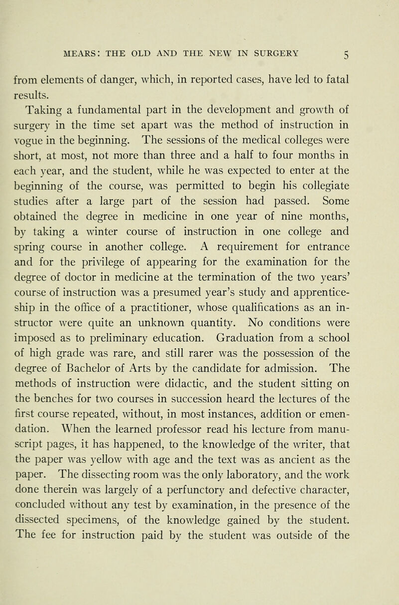 from elements of danger, which, in reported cases, have led to fatal results. Taking a fundamental part in the development and growth of surgery in the time set apart was the method of instruction in vogue in the beginning. The sessions of the medical colleges were short, at most, not more than three and a half to four months in each year, and the student, while he was expected to enter at the beginning of the course, was permitted to begin his collegiate studies after a large part of the session had passed. Some obtained the degree in medicine in one year of nine months, by taking a winter course of instruction in one college and spring course in another college. A requirement for entrance and for the privilege of appearing for the examination for the degree of doctor in medicine at the termination of the two years' course of instruction was a presumed year's study and apprentice- ship in the office of a practitioner, whose qualifications as an in- structor were quite an unknown quantity. No conditions were imposed as to preliminary education. Graduation from a school of high grade was rare, and still rarer was the possession of the degree of Bachelor of Arts by the candidate for admission. The methods of instruction were didactic, and the student sitting on the benches for two courses in succession heard the lectures of the first course repeated, without, in most instances, addition or emen- dation. When the learned professor read his lecture from manu- script pages, it has happened, to the knowledge of the writer, that the paper was yellow with age and the text was as ancient as the paper. The dissecting room was the only laboratory, and the work done therein was largely of a perfunctory and defective character, concluded without any test by examination, in the presence of the dissected specimens, of the knowledge gained by the student. The fee for instruction paid by the student was outside of the