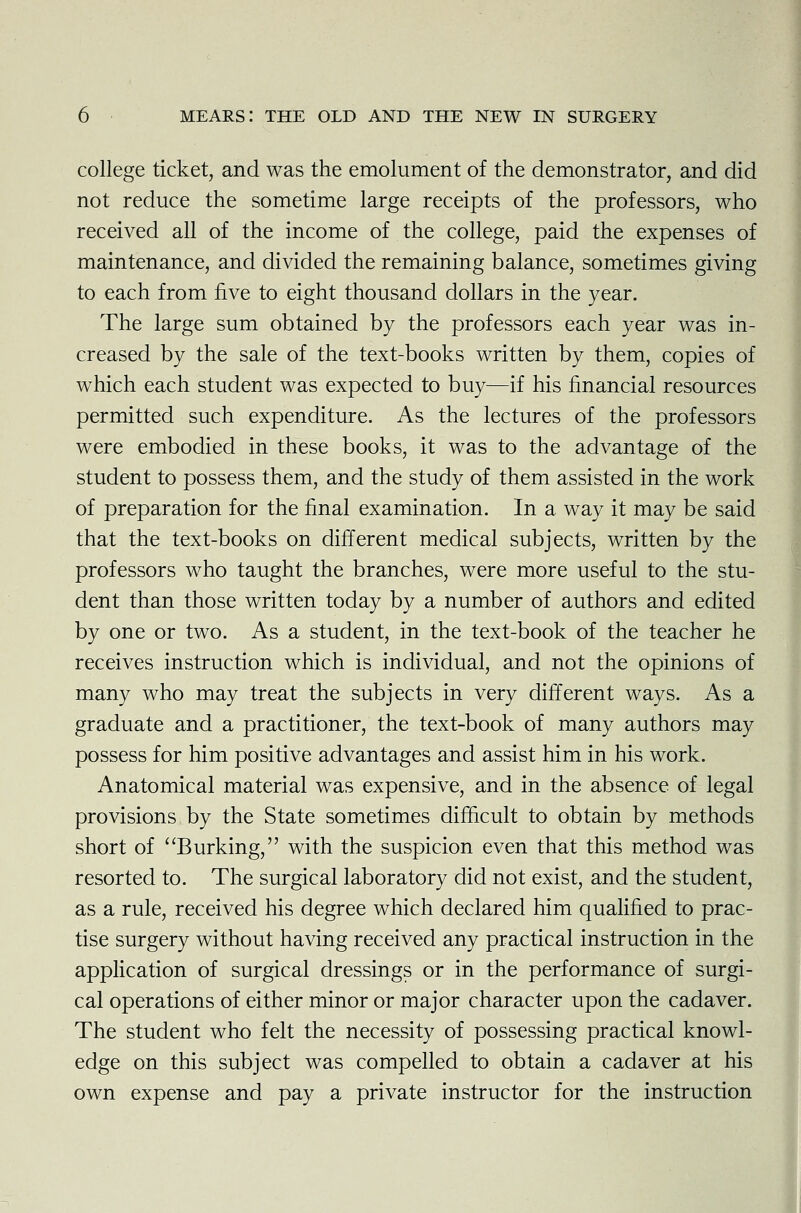 college ticket, and was the emolument of the demonstrator, and did not reduce the sometime large receipts of the professors, who received all of the income of the college, paid the expenses of maintenance, and divided the remaining balance, sometimes giving to each from five to eight thousand dollars in the year. The large sum obtained by the professors each year was in- creased by the sale of the text-books written by them, copies of which each student was expected to buy—if his financial resources permitted such expenditure. As the lectures of the professors were embodied in these books, it was to the advantage of the student to possess them, and the study of them assisted in the work of preparation for the final examination. In a way it may be said that the text-books on different medical subjects, written by the professors who taught the branches, were more useful to the stu- dent than those written today by a number of authors and edited by one or two. As a student, in the text-book of the teacher he receives instruction which is individual, and not the opinions of many who may treat the subjects in very different ways. As a graduate and a practitioner, the text-book of many authors may possess for him positive advantages and assist him in his work. Anatomical material was expensive, and in the absence of legal provisions by the State sometimes difficult to obtain by methods short of Burking, with the suspicion even that this method was resorted to. The surgical laboratory did not exist, and the student, as a rule, received his degree which declared him qualified to prac- tise surgery without having received any practical instruction in the application of surgical dressings or in the performance of surgi- cal operations of either minor or major character upon the cadaver. The student who felt the necessity of possessing practical knowl- edge on this subject was compelled to obtain a cadaver at his own expense and pay a private instructor for the instruction