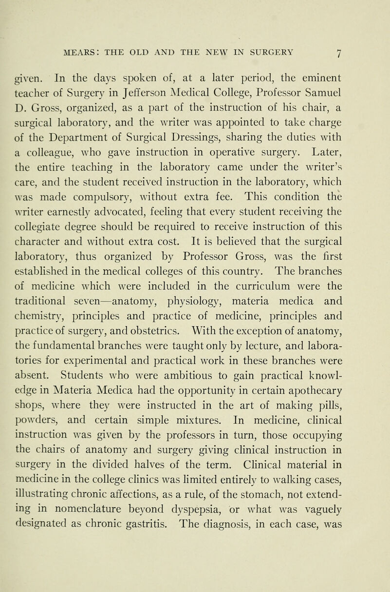 given. In the days spoken of, at a later period, the eminent teacher of Surgery in Jefferson Medical College, Professor Samuel D. Gross, organized, as a part of the instruction of his chair, a surgical laboratory, and the writer was appointed to take charge of the Department of Surgical Dressings, sharing the duties with a colleague, who gave instruction in operative surgery. Later, the entire teaching in the laboratory came under the writer's care, and the student received instruction in the laboratory, which was made compulsory, without extra fee. This condition the writer earnestly advocated, feeling that every student receiving the collegiate degree should be required to receive instruction of this character and without extra cost. It is believed that the surgical laboratory, thus organized by Professor Gross, was the first established in the medical colleges of this country. The branches of medicine which were included in the curriculum were the traditional seven—anatomy, physiology, materia medica and chemistry, principles and practice of medicine, principles and practice of surgery, and obstetrics. With the exception of anatomy, the fundamental branches were taught only by lecture, and labora- tories for experimental and practical work in these branches were absent. Students who were ambitious to gain practical knowl- edge in Materia Medica had the opportunity in certain apothecary shops, where they were instructed in the art of making pills, powders, and certain simple mixtures. In medicine, clinical instruction was given by the professors in turn, those occupying the chairs of anatomy and surgery giving clinical instruction in surgery in the divided halves of the term. Clinical material in medicine in the college clinics was limited entirely to walking cases, illustrating chronic affections, as a rule, of the stomach, not extend- ing in nomenclature beyond dyspepsia, or what was vaguely designated as chronic gastritis. The diagnosis, in each case, was