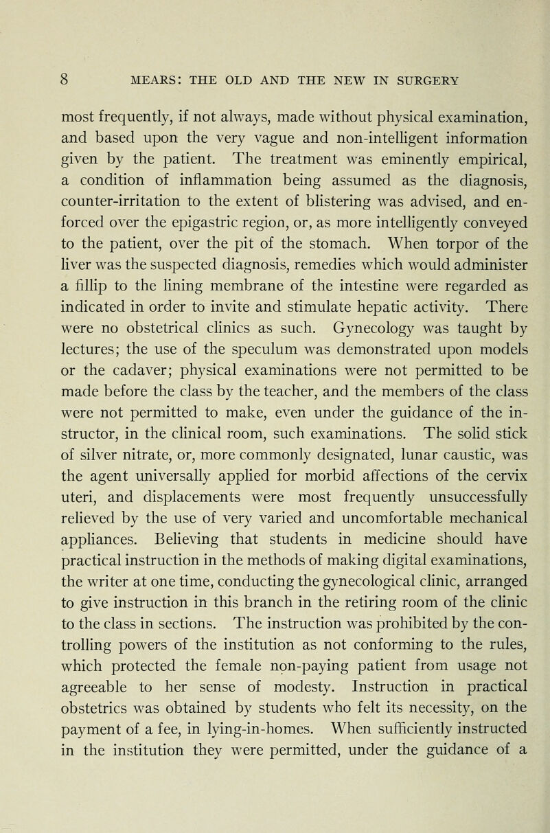 most frequently, if not always, made without physical examination, and based upon the very vague and non-intelligent information given by the patient. The treatment was eminently empirical, a condition of inflammation being assumed as the diagnosis, counter-irritation to the extent of blistering was advised, and en- forced over the epigastric region, or, as more intelligently conveyed to the patient, over the pit of the stomach. When torpor of the liver was the suspected diagnosis, remedies which would administer a fillip to the lining membrane of the intestine were regarded as indicated in order to invite and stimulate hepatic activity. There were no obstetrical clinics as such. Gynecology was taught by lectures; the use of the speculum was demonstrated upon models or the cadaver; physical examinations were not permitted to be made before the class by the teacher, and the members of the class were not permitted to make, even under the guidance of the in- structor, in the clinical room, such examinations. The solid stick of silver nitrate, or, more commonly designated, lunar caustic, was the agent universally applied for morbid affections of the cervix uteri, and displacements were most frequently unsuccessfully relieved by the use of very varied and uncomfortable mechanical appliances. Believing that students in medicine should have practical instruction in the methods of making digital examinations, the writer at one time, conducting the gynecological clinic, arranged to give instruction in this branch in the retiring room of the clinic to the class in sections. The instruction was prohibited by the con- trolling powers of the institution as not conforming to the rules, which protected the female non-paying patient from usage not agreeable to her sense of modesty. Instruction in practical obstetrics was obtained by students who felt its necessity, on the payment of a fee, in lying-in-homes. When sufficiently instructed in the institution they were permitted, under the guidance of a