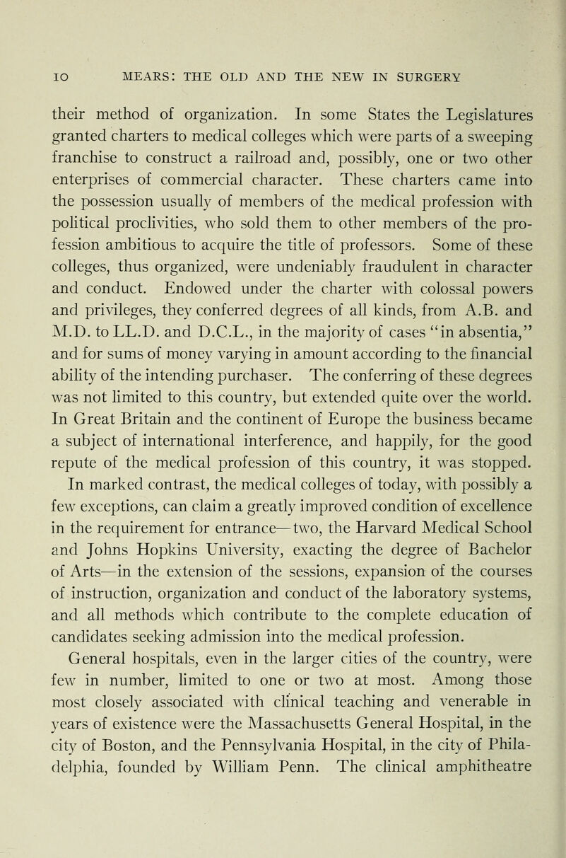 their method of organization. In some States the Legislatures granted charters to medical colleges which were parts of a sweeping franchise to construct a railroad and, possibly, one or two other enterprises of commercial character. These charters came into the possession usually of members of the medical profession with political proclivities, who sold them to other members of the pro- fession ambitious to acquire the title of professors. Some of these colleges, thus organized, were undeniably fraudulent in character and conduct. Endowed under the charter with colossal powers and privileges, they conferred degrees of all kinds, from A.B. and M.D. to LL.D. and D.C.L., in the majority of cases in absentia, and for sums of money varying in amount according to the financial ability of the intending purchaser. The conferring of these degrees was not limited to this country, but extended quite over the world. In Great Britain and the continent of Europe the business became a subject of international interference, and happily, for the good repute of the medical profession of this country, it was stopped. In marked contrast, the medical colleges of today, with possibly a few exceptions, can claim a greatly improved condition of excellence in the requirement for entrance—two, the Harvard Medical School and Johns Hopkins University, exacting the degree of Bachelor of Arts—in the extension of the sessions, expansion of the courses of instruction, organization and conduct of the laboratory systems, and all methods which contribute to the complete education of candidates seeking admission into the medical profession. General hospitals, even in the larger cities of the country, were few in number, limited to one or two at most. Among those most closely associated with clinical teaching and venerable in years of existence were the Massachusetts General Hospital, in the city of Boston, and the Pennsylvania Hospital, in the city of Phila- delphia, founded by William Penn. The clinical amphitheatre