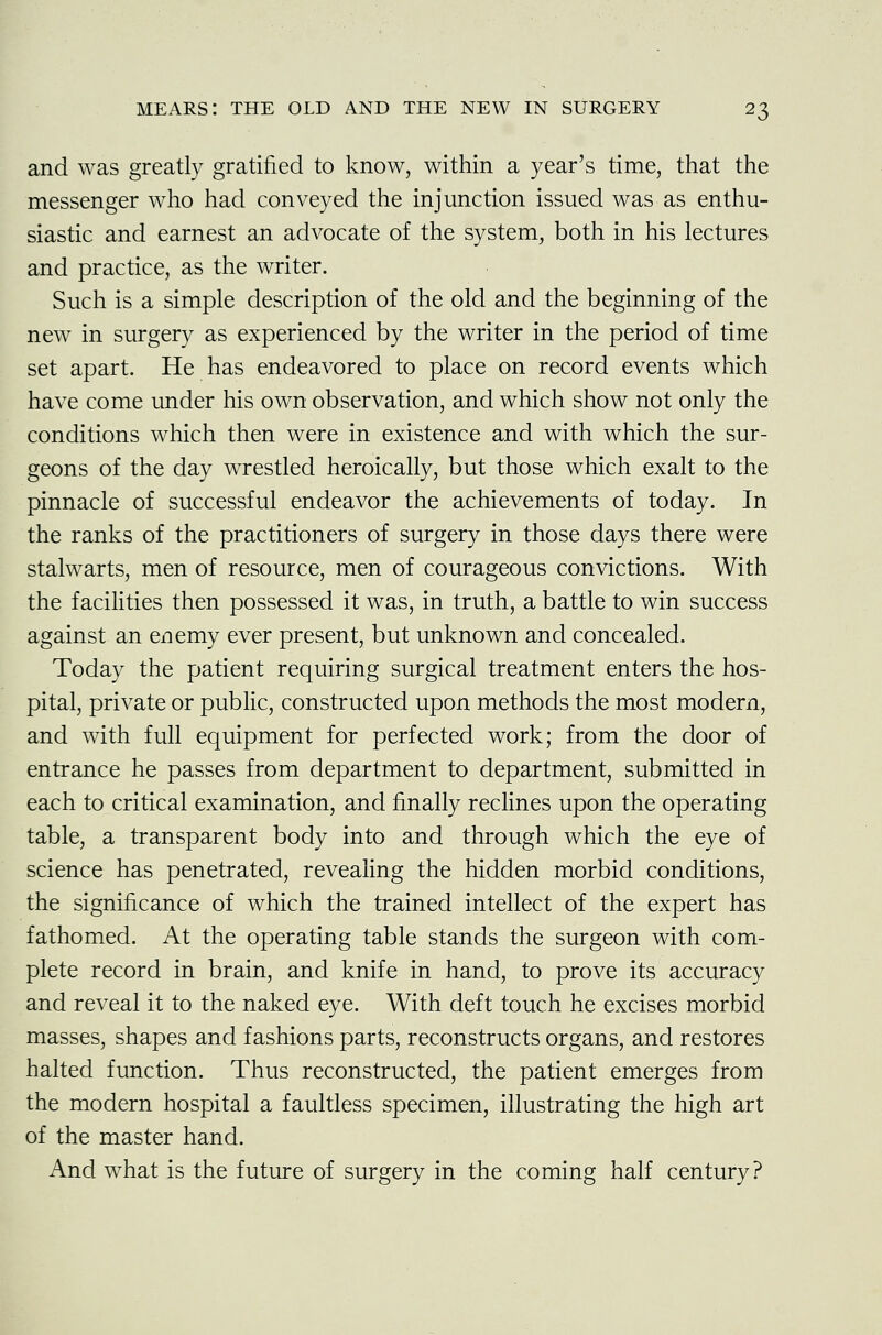 and was greatly gratified to know, within a year's time, that the messenger who had conveyed the injunction issued was as enthu- siastic and earnest an advocate of the system, both in his lectures and practice, as the writer. Such is a simple description of the old and the beginning of the new in surgery as experienced by the writer in the period of time set apart. He has endeavored to place on record events which have come under his own observation, and which show not only the conditions which then were in existence and with which the sur- geons of the day wrestled heroically, but those which exalt to the pinnacle of successful endeavor the achievements of today. In the ranks of the practitioners of surgery in those days there were stalwarts, men of resource, men of courageous convictions. With the facilities then possessed it was, in truth, a battle to win success against an enemy ever present, but unknown and concealed. Today the patient requiring surgical treatment enters the hos- pital, private or public, constructed upon methods the most modern, and with full equipment for perfected work; from the door of entrance he passes from department to department, submitted in each to critical examination, and finally reclines upon the operating table, a transparent body into and through which the eye of science has penetrated, revealing the hidden morbid conditions, the significance of which the trained intellect of the expert has fathomed. At the operating table stands the surgeon with com- plete record in brain, and knife in hand, to prove its accuracy and reveal it to the naked eye. With deft touch he excises morbid masses, shapes and fashions parts, reconstructs organs, and restores halted function. Thus reconstructed, the patient emerges from the modern hospital a faultless specimen, illustrating the high art of the master hand. And what is the future of surgery in the coming half century?