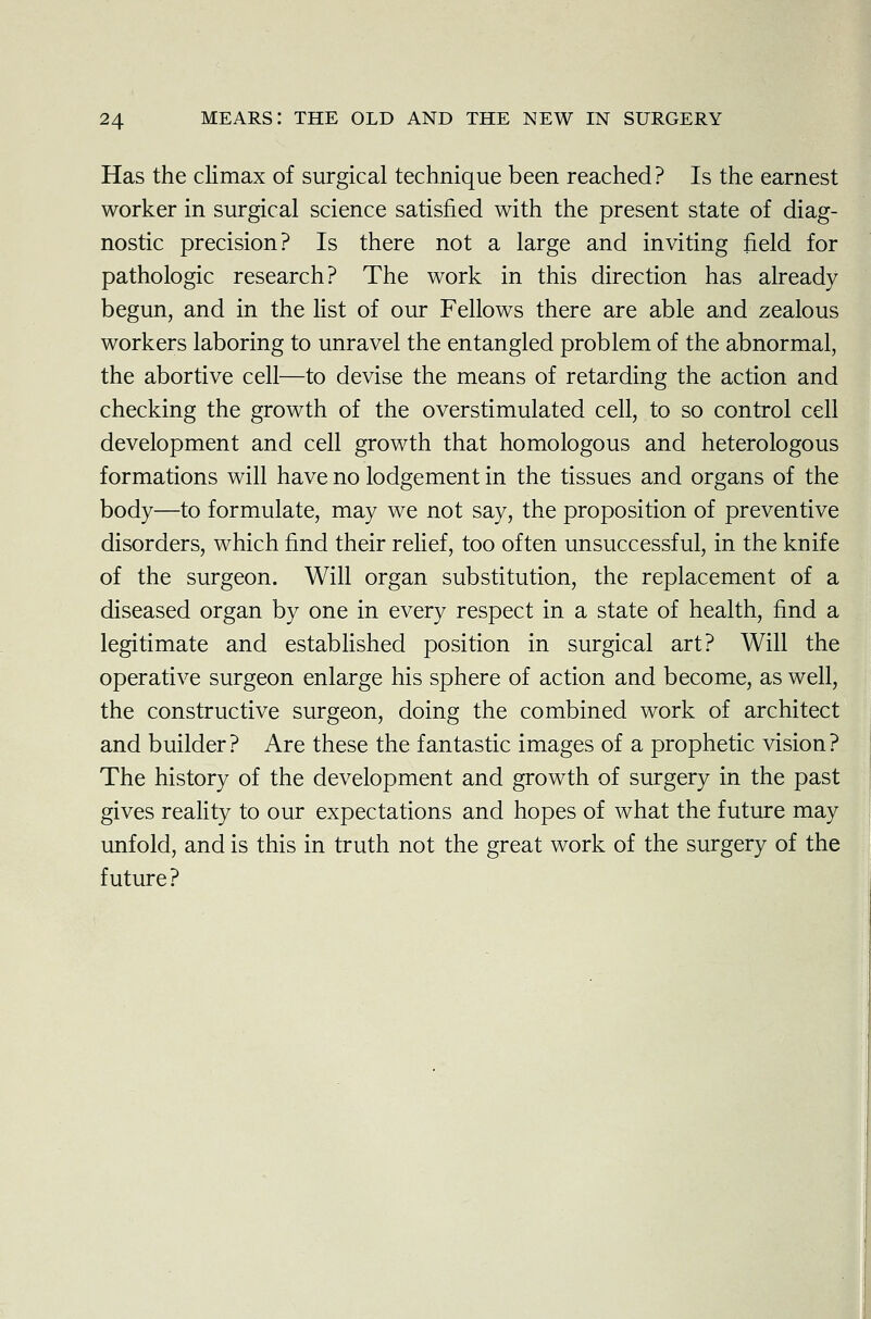 Has the climax of surgical technique been reached? Is the earnest worker in surgical science satisfied with the present state of diag- nostic precision? Is there not a large and inviting field for pathologic research? The work in this direction has already begun, and in the list of our Fellows there are able and zealous workers laboring to unravel the entangled problem of the abnormal, the abortive cell—to devise the means of retarding the action and checking the growth of the overstimulated cell, to so control cell development and cell growth that homologous and heterologous formations will have no lodgement in the tissues and organs of the body—to formulate, may we not say, the proposition of preventive disorders, which find their relief, too often unsuccessful, in the knife of the surgeon. Will organ substitution, the replacement of a diseased organ by one in every respect in a state of health, find a legitimate and established position in surgical art? Will the operative surgeon enlarge his sphere of action and become, as well, the constructive surgeon, doing the combined work of architect and builder? Are these the fantastic images of a prophetic vision? The history of the development and growth of surgery in the past gives reality to our expectations and hopes of what the future may unfold, and is this in truth not the great work of the surgery of the future?