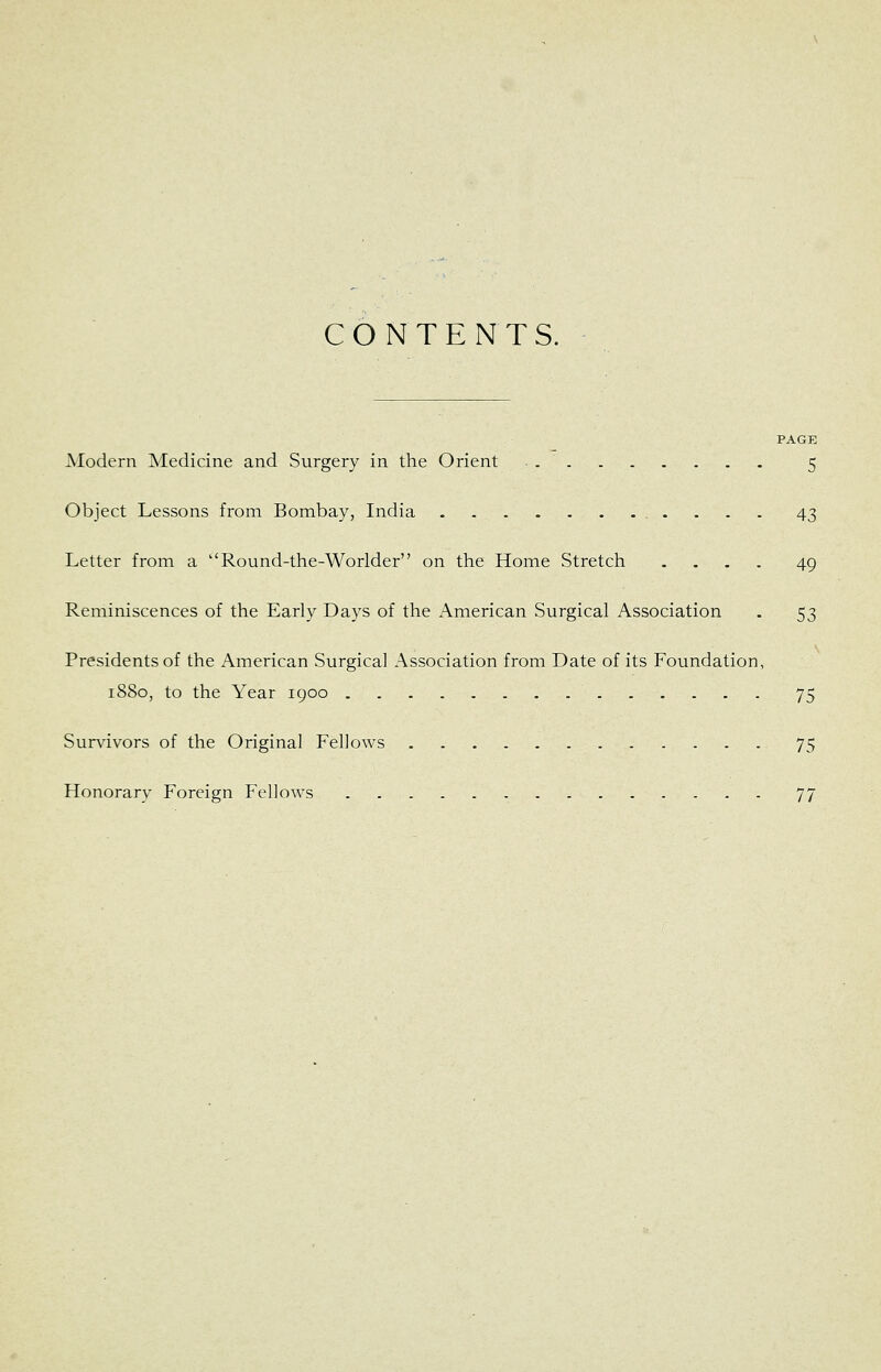 CONTENTS. PAGE Modern Medicine and Surgery in the Orient 5 Object Lessons from Bombay, India 43 Letter from a Round-the-Worider on the Home Stretch .... 49 Reminiscences of the Early Days of the x'Vmerican Surgical Association . 53 Presidents of the American Surgical Association from Date of its Foundation, 1880, to the Year igoo 75 Sur^dvors of the Original Fellows 75 Honorary Foreign Fellows 77