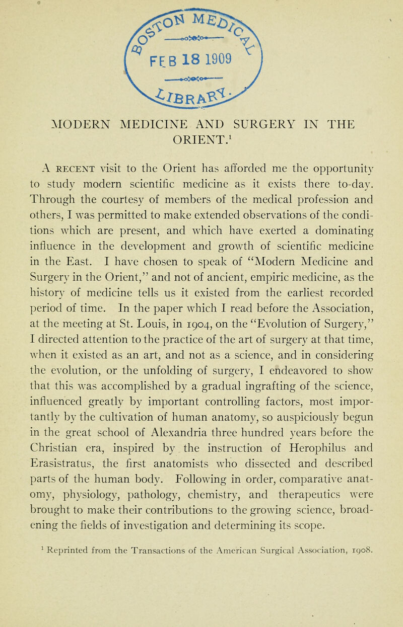 ^lODERN MEDICINE AND SURGERY IN THE ORIENT/ A RECENT visit to the Orient has afforded me the opportunity to study modern scientific medicine as it exists there to-day. Through the courtesy of members of the medical profession and others, I was permitted to make extended observations of the condi- tions which are present, and which have exerted a dominating influence in the development and growth of scientific medicine in the East. I have chosen to speak of Modern Medicine and Surgery in the Orient, and not of ancient, empiric medicine, as the history of medicine tells us it existed from the earliest recorded period of time. In the paper which I read before the Association, at the meeting at St. Louis, in 1904, on the ''Evolution of Surgery, I directed attention to the practice of the art of surgery at that time, when it existed as an art, and not as a science, and in considering the evolution, or the unfolding of surgery, I endeavored to show that this was accomplished by a gradual ingrafting of the science, influenced greatly by important controlling factors, most impor- tantly by the cultivation of human anatomy, so auspiciously begun in the great school of Alexandria three hundred years before the Christian era, inspired by the instruction of Herophilus and Erasistratus, the first anatomists who dissected and described parts of the human body. Following in order, comparative anat- omy, physiology, pathology, chemistry, and therapeutics were brought to make their contributions to the growing science, broad- ening the fields of investigation and determining its scope. ^ Reprinted from the Transactions of the American Surgical Association, 1908.