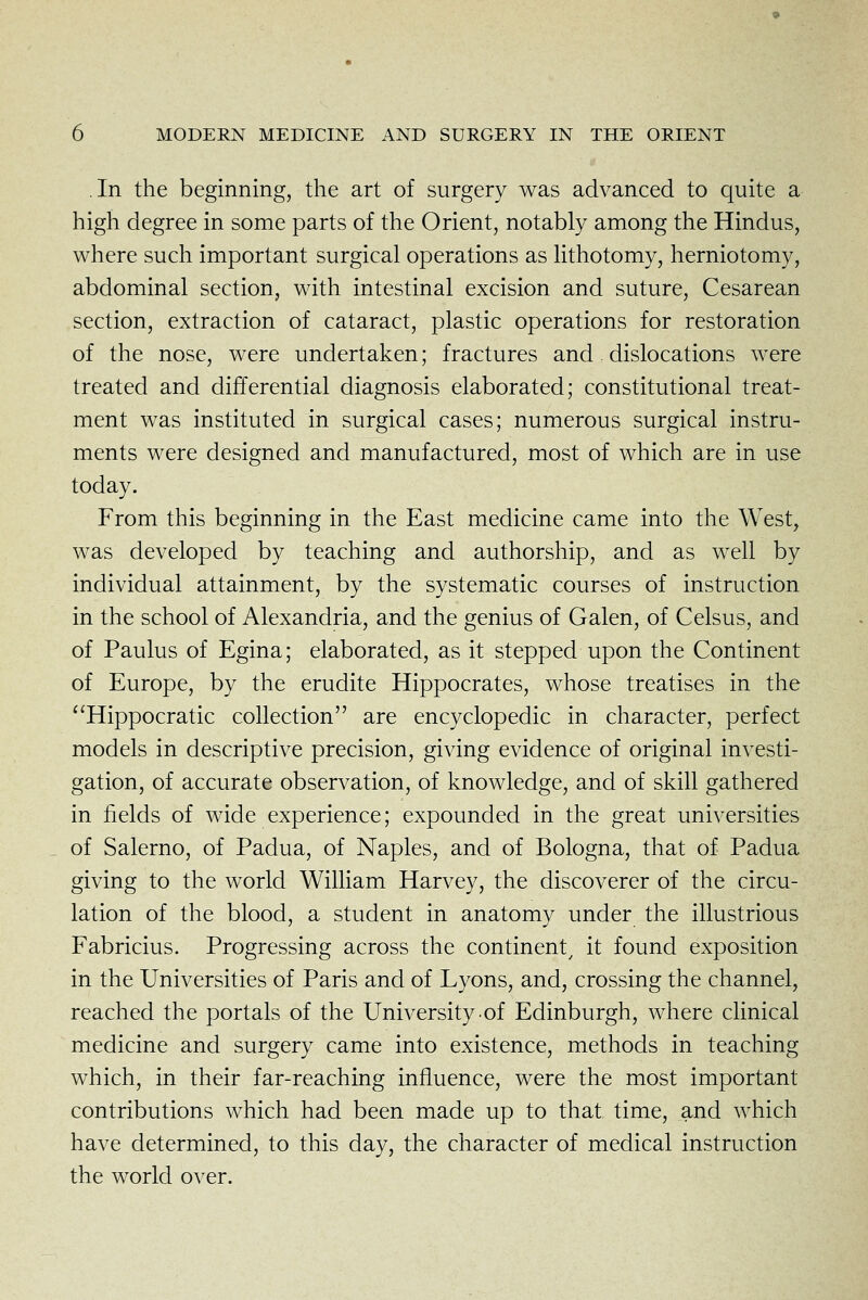 In the beginning, the art of surgery was advanced to quite a high degree in some parts of the Orient, notably among the Hindus, where such important surgical operations as lithotomy, herniotomy, abdominal section, with intestinal excision and suture, Cesarean section, extraction of cataract, plastic operations for restoration of the nose, were undertaken; fractures and dislocations were treated and differential diagnosis elaborated; constitutional treat- ment was instituted in surgical cases; numerous surgical instru- ments were designed and manufactured, most of which are in use today. From this beginning in the East medicine came into the West, was developed by teaching and authorship, and as well by individual attainment, by the systematic courses of instruction in the school of Alexandria, and the genius of Galen, of Celsus, and of Paulus of Egina; elaborated, as it stepped upon the Continent of Europe, by the erudite Hippocrates, whose treatises in the Hippocratic collection are encyclopedic in character, perfect models in descriptive precision, giving evidence of original investi- gation, of accurate observation, of knowledge, and of skill gathered in fields of wide experience; expounded in the great universities of Salerno, of Padua, of Naples, and of Bologna, that of Padua giving to the world William Harvey, the discoverer of the circu- lation of the blood, a student in anatomy under the illustrious Fabricius. Progressing across the continent^ it found exposition in the Universities of Paris and of Lyons, and, crossing the channel, reached the portals of the University of Edinburgh, where clinical medicine and surgery came into existence, methods in teaching which, in their far-reaching influence, were the most important contributions which had been made up to that time, and which have determined, to this day, the character of medical instruction the world over.