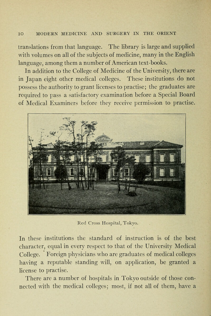 translations from that language. The library is large and supplied with volumes on all of the subjects of medicine, many in the English language, among them a number of American text-books. In addition to the College of Medicine of the University, there are in Japan eight other medical colleges. These institutions do not possess the authority to grant hcenses to practise; the graduates are required to pass a satisfactory examination before a Special Board of Medical Examiners before they receive permission to practise. Red Cross Hospital, Tokyo. In these institutions the standard of instruction is of the best character, equal in every respect to that of the University Medical College. Foreign physicians who are graduates of medical colleges having a reputable standing will, on application, be granted a Hcense to practise. There are a number of hospitals in Tokyo outside of those con- nected with the medical colleges; most, if not all of them, have a