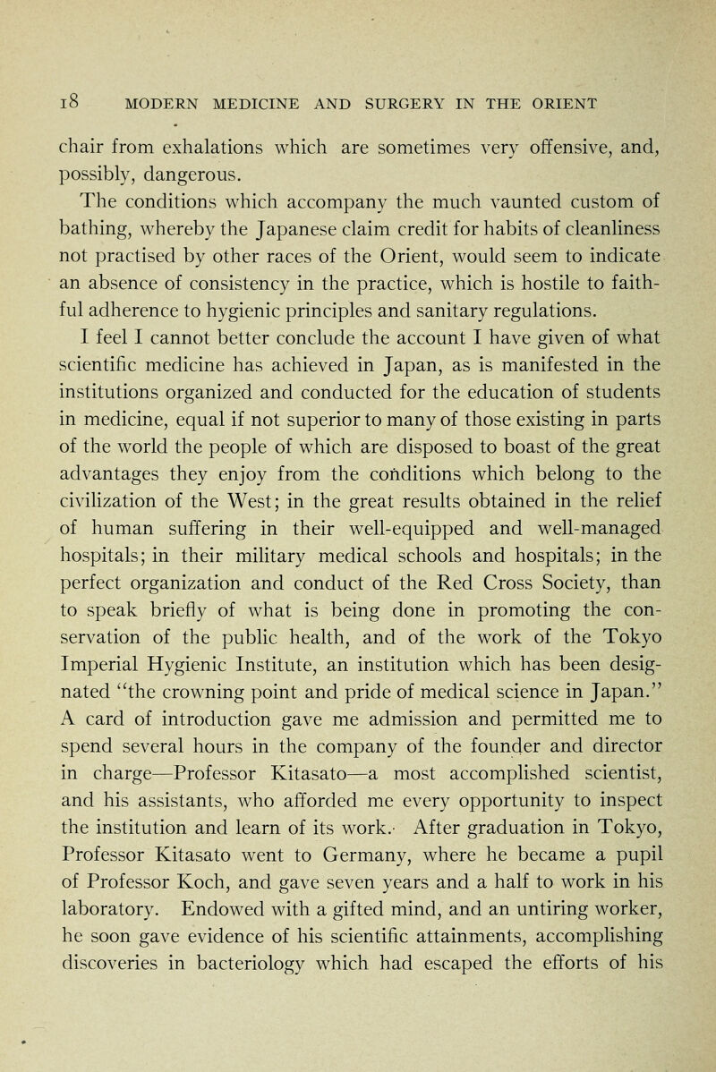 chair from exhalations which are sometimes very offensive, and, possibly, dangerous. The conditions which accompany the much vaunted custom of bathing, whereby the Japanese claim credit for habits of cleanliness not practised by other races of the Orient, would seem to indicate an absence of consistency in the practice, which is hostile to faith- ful adherence to hygienic principles and sanitary regulations. I feel I cannot better conclude the account I have given of what scientific medicine has achieved in Japan, as is manifested in the institutions organized and conducted for the education of students in medicine, equal if not superior to many of those existing in parts of the world the people of which are disposed to boast of the great advantages they enjoy from the conditions which belong to the civiHzation of the West; in the great results obtained in the rehef of human suffering in their well-equipped and well-managed hospitals; in their military medical schools and hospitals; in the perfect organization and conduct of the Red Cross Society, than to speak briefly of what is being done in promoting the con- servation of the public health, and of the work of the Tokyo Imperial Hygienic Institute, an institution which has been desig- nated ''the crowning point and pride of medical science in Japan. A card of introduction gave me admission and permitted me to spend several hours in the company of the founder and director in charge—Professor Kitasato—a most accomplished scientist, and his assistants, who afforded me every opportunity to inspect the institution and learn of its work.- After graduation in Tokyo, Professor Kitasato went to Germany, where he became a pupil of Professor Koch, and gave seven years and a half to work in his laboratory. Endowed with a gifted mind, and an untiring worker, he soon gave evidence of his scientific attainments, accomphshing discoveries in bacteriology which had escaped the efforts of his