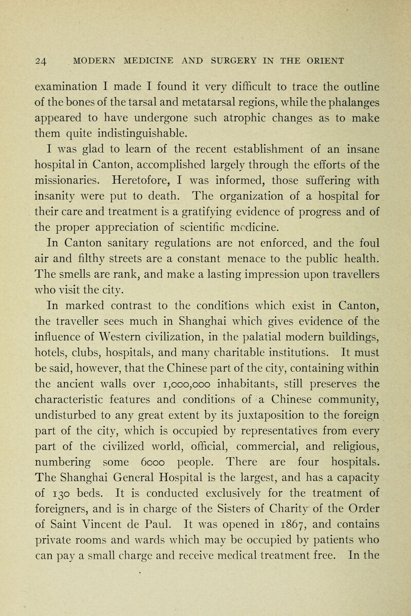 examination I made I found it very difficult to trace the outline of the bones of the tarsal and metatarsal regions, while the phalanges appeared to have undergone such atrophic changes as to make them quite indistinguishable. I was glad to learn of the recent establishment of an insane hospital in Canton, accomplished largely through the efforts of the missionaries. Heretofore, I was informed, those suffering with insanity were put to death. The organization of a hospital for their care and treatment is a gratifying evidence of progress and of the proper appreciation of scientific medicine. In Canton sanitary regulations are not enforced, and the foul air and filthy streets are a constant menace to the public health. The smells are rank, and make a lasting impression upon travellers who visit the city. In marked contrast to the conditions which exist in Canton, the traveller sees much in Shanghai which gives evidence of the influence of Western civilization, in the palatial modern buildings, hotels, clubs, hospitals, and many charitable institutions. It must be said, however, that the Chinese part of the city, containing within the ancient walls over 1,000,000 inhabitants, still preserves the characteristic features and conditions of a Chinese community, undisturbed to any great extent by its juxtaposition to the foreign part of the city, which is occupied by representatives from every part of the civilized world, official, commercial, and religious, numbering some 6000 people. There are four hospitals. The Shanghai General Hospital is the largest, and has a capacity of 130 beds. It is conducted exclusively for the treatment of foreigners, and is in charge of the Sisters of Charity of the Order of Saint Vincent de Paul. It was opened in 1867, and contains private rooms and wards which may be occupied by patients who can pay a small charge and receive medical treatment free. In the