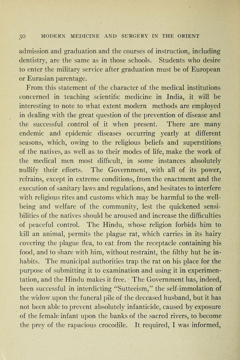 admission and graduation and the courses of instruction, including dentistry, are the same as in those schools. Students who desire to enter the military service after graduation must be of European or Eurasian parentage. From this statement of the character of the medical institutions concerned in teaching scientific medicine in India, it will be interesting to note to what extent modern methods are employed in dealing with the great question of the prevention of disease and the successful control of it when present. There are many endemic and epidemic diseases occurring yearly at different seasons, which, owing to the religious behefs and superstitions of the natives, as well as to their modes of life, make the work of the medical men most difficult, in some instances absolutely nullify their efforts. The Government, with all of its power, refrains, except in extreme conditions, from the enactment and the execution of sanitary laws and regulations, and hesitates to interfere with religious rites and customs which may be harmful to the well- being and welfare of the community, lest the quickened sensi- bihties of the natives should be aroused and increase the difficulties of peaceful control. The Hindu, whose religion forbids him to kill an animal, permits the plague rat, which carries in its hairy covering the plague flea, to eat from the receptacle containing his food, and to share with him, without restraint, the .filthy hut he in- habits. The municipal authorities trap the rat on his place for the purpose of submitting it to examination and using it in experimen- tation, and the Hindu makes it free. ■ The Government has, indeed, been successful in interdicting Sutteeism, the self-immolation of the widow upon the funeral pile of the deceased husband, but it has not been able to prevent absolutely infanticide, caused by exposure of the female infant upon the banks of the sacred rivers, to become the prey of the rapacious crocodile. It required, I was informed,