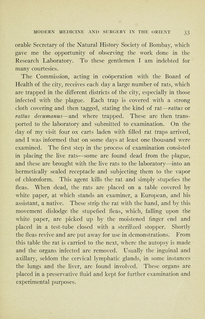 orable Secretary of the Natural History Society of Bombay, which gave me the opportunity of observing the work done in the Research Laboratory. To these gentlemen I am indebted for many courtesies. The Commission, acting in cooperation with the Board of Health of the city, receives each day a large number of rats, which are trapped in the different districts of the city, especially in those infected with the plague. Each trap is covered with a strong cloth covering and then tagged, stating the kind of rat—rattus or rattus decumanus—and where trapped. These are then trans- ported to the laboratory and submitted to examination. On the day of my visit four ox carts laden with filled rat traps arrived, and. I was informed that on some days at least one thousand were examined. The first step in the process of examination consisted in placing the live rats—some are found dead from the plague, and these are brought with the live rats to the laboratory—into an hermetically sealed receptacle and subjecting them to the vapor of chloroform. This agent kills the rat and simply stupefies the fleas. When dead, the rats are placed on a table covered by white paper, at which stands an examiner, a European, and his assistant, a native. These strip the rat with the hand, and by this movement dislodge the stupefied fleas, which, falling upon the white paper, are picked up by the moistened finger end and placed in a test-tube closed with a steriKzed stopper. Shortly the fleas revive and are put away for use in demonstrations. From this table the rat is carried to the next, where the autopsy is made and the organs infected are removed. Usually the inguinal and axillary, seldom the cervical lymphatic glands, in some instances the lungs and the liver, are found involved. These organs are placed in a preservative fluid and kept for further examination and experimental purposes.