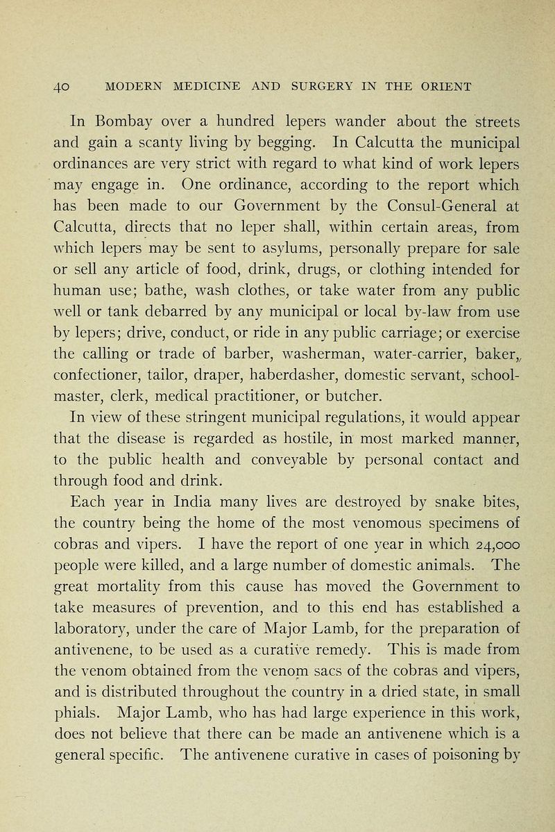 In Bombay over a hundred lepers wander about the streets and gain a scanty Kving by begging. In Calcutta the municipal ordinances are very strict with regard to what kind of work lepers may engage in. One ordinance, according to the report which has been made to our Government by the Consul-General at Calcutta, directs that no leper shall, within certain areas, from which lepers may be sent to asylums, personally prepare for sale or sell any article of food, drink, drugs, or clothing intended for human use; bathe, wash clothes, or take water from any public well or tank debarred by any municipal or local by-law from use by lepers; drive, conduct, or ride in any public carriage; or exercise the calling or trade of barber, washerman, water-carrier, baker,, confectioner, tailor, draper, haberdasher, domestic servant, school- master, clerk, medical practitioner, or butcher. In view of these stringent municipal regulations, it would appear that the disease is regarded as hostile, in most marked manner, to the pubhc health and conveyable by personal contact and through food and drink. Each year in India many lives are destroyed by snake bites, the country being the home of the most venomous specimens of cobras and vipers. I have the report of one year in which 24,000 people were killed, and a large number of domestic animals. The great mortality from this cause has moved the Government to take measures of prevention, and to this end has established a laboratory, under the care of Major Lamb, for the preparation of antivenene, to be used as a curative remedy. This is made from the venom obtained from the venom sacs of the cobras and vipers, and is distributed throughout the country in a dried state, in small phials. Major Lamb, who has had large experience in this work, does not believe that there can be made an antivenene which is a general specific. The antivenene curative in cases of poisoning by