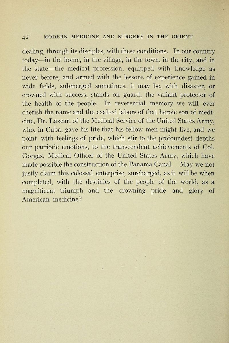 dealing, through its disciples, with these conditions. In our country today—in the home, in the village, in the town, in the city, and in the state—the medical profession, equipped with knowledge as never before, and armed with the lessons of experience gained in wide fields, submerged sometimes, it may be, with disaster, or crowned with success, stands on guard, the valiant protector of the health of the people. In reverential memory we will ever cherish the name and the exalted labors of that heroic son of medi- cine. Dr. Lazear, of the Medical Service of the United States Army, who, in Cuba, gave his life that his fellow men might live, and we point with feelings of pride, which stir to the profoundest depths our patriotic emotions, to the transcendent achievements of Col. Gorgas, Medical Ofhcer of the United States Army, which have made possible the construction of the Panama Canal. May we not justly claim this colossal enterprise, surcharged, as it will be when completed, with the destinies of the people of the world, as a magnificent triumph and the crowning pride and glory of American medicine?