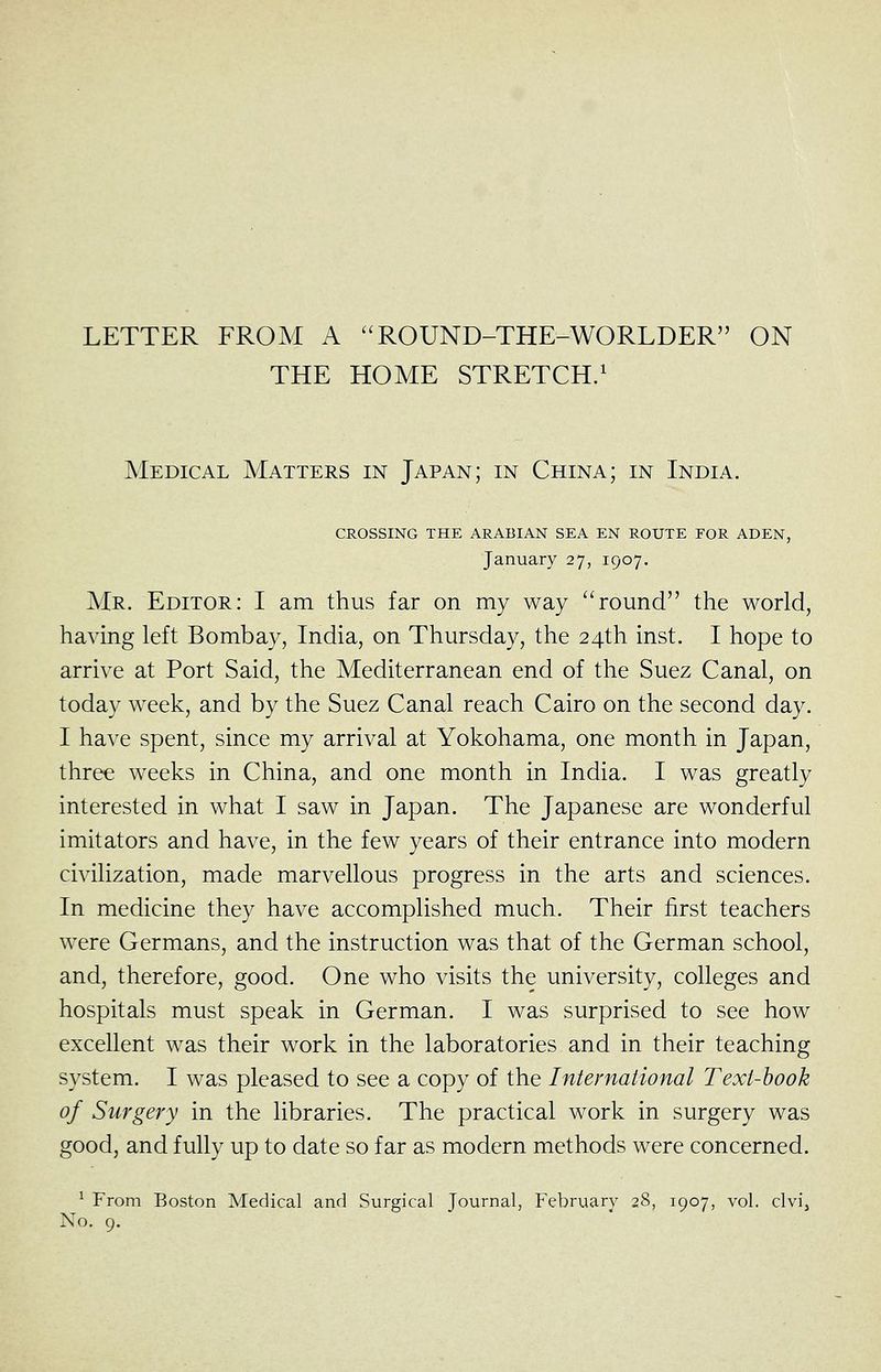 LETTER FROM A ''ROUND-THE-WORLDER ON THE HOME STRETCH/ Medical Matters in Japan; in China; in India. CROSSING THE ARABIAN SEA EN ROUTE FOR ADEN, January 27, 1907. Mr. Editor: I am thus far on my way ''round the world, having left Bombay, India, on Thursday, the 24th inst. I hope to arrive at Port Said, the Mediterranean end of the Suez Canal, on today week, and by the Suez Canal reach Cairo on the second day. I have spent, since my arrival at Yokohama, one month in Japan, three weeks in China, and one month in India. I was greatly interested in what I saw in Japan. The Japanese are wonderful imitators and have, in the few years of their entrance into modern civilization, made marvellous progress in the arts and sciences. In medicine they have accomplished much. Their first teachers were Germans, and the instruction was that of the German school, and, therefore, good. One who visits the university, colleges and hospitals must speak in German. I was surprised to see how excellent was their work in the laboratories and in their teaching system. I was pleased to see a copy of the International Text-hook of Surgery in the libraries. The practical work in surgery was good, and fully up to date so far as modern methods were concerned. ^ From Boston Medical and Surgical Journal, February 28, 1907, vol. clvij