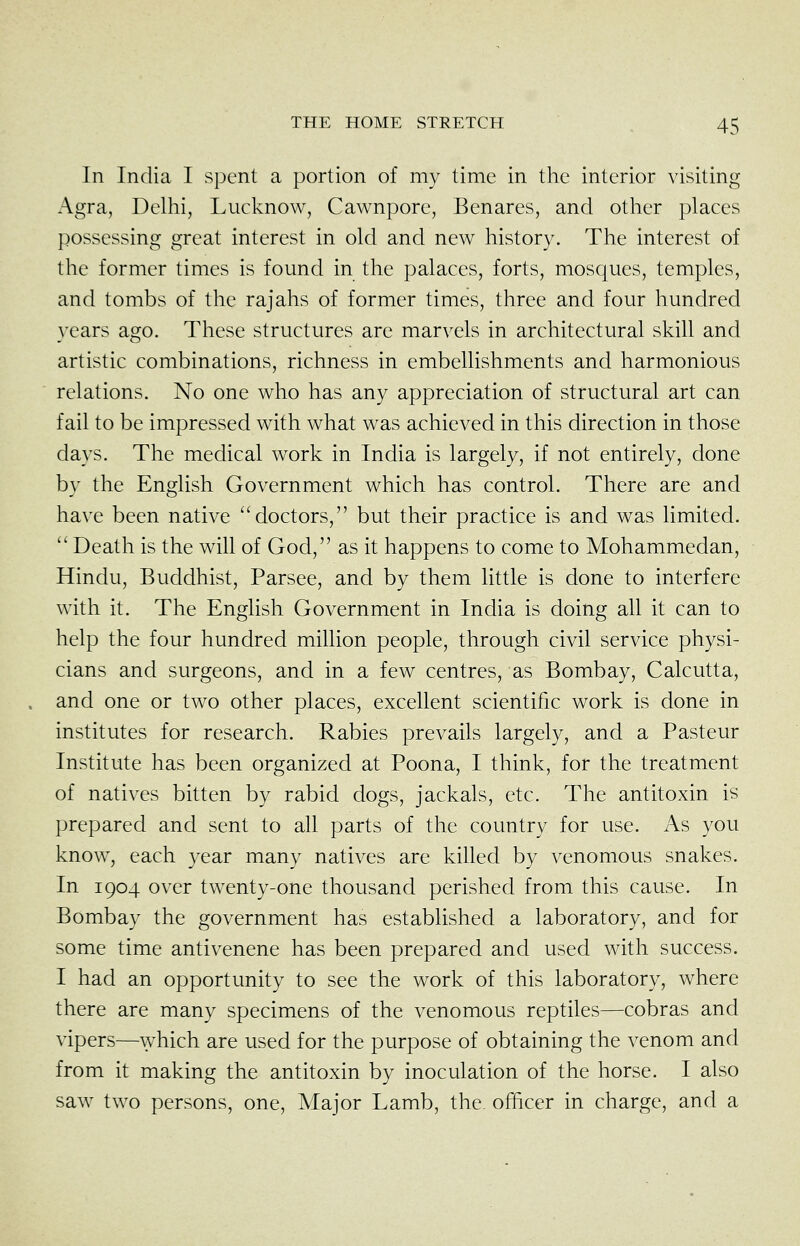 In India I spent a portion of my time in the interior visiting Agra, Delhi, Lucknow, Cawnpore, Benares, and other places possessing great interest in old and new history. The interest of the former times is found in the palaces, forts, mosques, temples, and tombs of the rajahs of former times, three and four hundred years ago. These structures are marvels in architectural skill and artistic combinations, richness in embellishments and harmonious relations. No one who has any appreciation of structural art can fail to be impressed with what was achieved in this direction in those days. The medical work in India is largely, if not entirely, done by the English Government which has control. There are and have been native ''doctors, but their practice is and was limited.  Death is the will of God, as it happens to come to Mohammedan, Hindu, Buddhist, Parsee, and by them little is done to interfere with it. The English Government in India is doing all it can to help the four hundred million people, through civil service physi- cians and surgeons, and in a few centres, as Bombay, Calcutta, and one or two other places, excellent scientific work is done in institutes for research. Rabies prevails largely, and a Pasteur Institute has been organized at Poona, I think, for the treatment of natives bitten by rabid dogs, jackals, etc. The antitoxin is prepared and sent to all parts of the country for use. As you know, each year many natives are killed by venomous snakes. In 1904 over twenty-one thousand perished from this cause. In Bombay the government has established a laboratory, and for some time antivenene has been prepared and used with success. I had an opportunity to see the work of this laboratory, where there are many specimens of the venomous reptiles—cobras and vipers—which are used for the purpose of obtaining the venom and from it making the antitoxin by inoculation of the horse. I also saw two persons, one. Major Lamb, the. officer in charge, and a