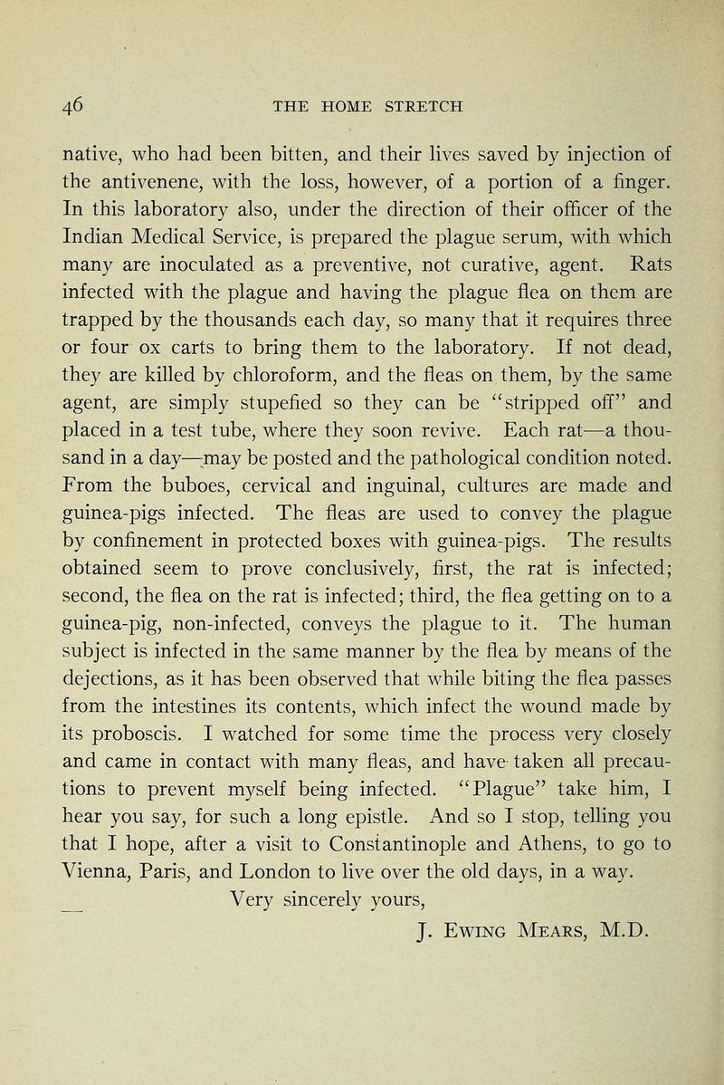 native, who had been bitten, and their Kves saved by injection of the antivenene, with the loss, however, of a portion of a finger. In this laboratory also, under the direction of their officer of the Indian Medical Service, is prepared the plague serum, with which many are inoculated as a preventive, not curative, agent. Rats infected with the plague and having the plague flea on them are trapped by the thousands each day, so many that it requires three or four ox carts to bring them to the laboratory. If not dead, they are killed by chloroform, and the fleas on them, by the same agent, are simply stupefied so they can be stripped off and placed in a test tube, where they soon revive. Each rat-—a thou- sand in a day—:may be posted and the pathological condition noted. From the buboes, cervical and inguinal, cultures are made and guinea-pigs infected. The fleas are used to convey the plague by confinement in protected boxes with guinea-pigs. The results obtained seem to prove conclusively, first, the rat is infected; second, the flea on the rat is infected; third, the flea getting on to a guinea-pig, non-infected, conveys the plague to it. The human subject is infected in the same manner by the flea by means of the dejections, as it has been observed that while biting the flea passes from the intestines its contents, which infect the wound made by its proboscis. I watched for some time the process very closely and came in contact with many fleas, and have taken all precau- tions to prevent myself being infected. Plague take him, I hear you say, for such a long epistle. And so I stop, telling you that I hope, after a visit to Constantinople and Athens, to go to Vienna, Paris, and London to live over the old days, in a way. Very sincerely yours, J. EwiNG Mears, M.D.