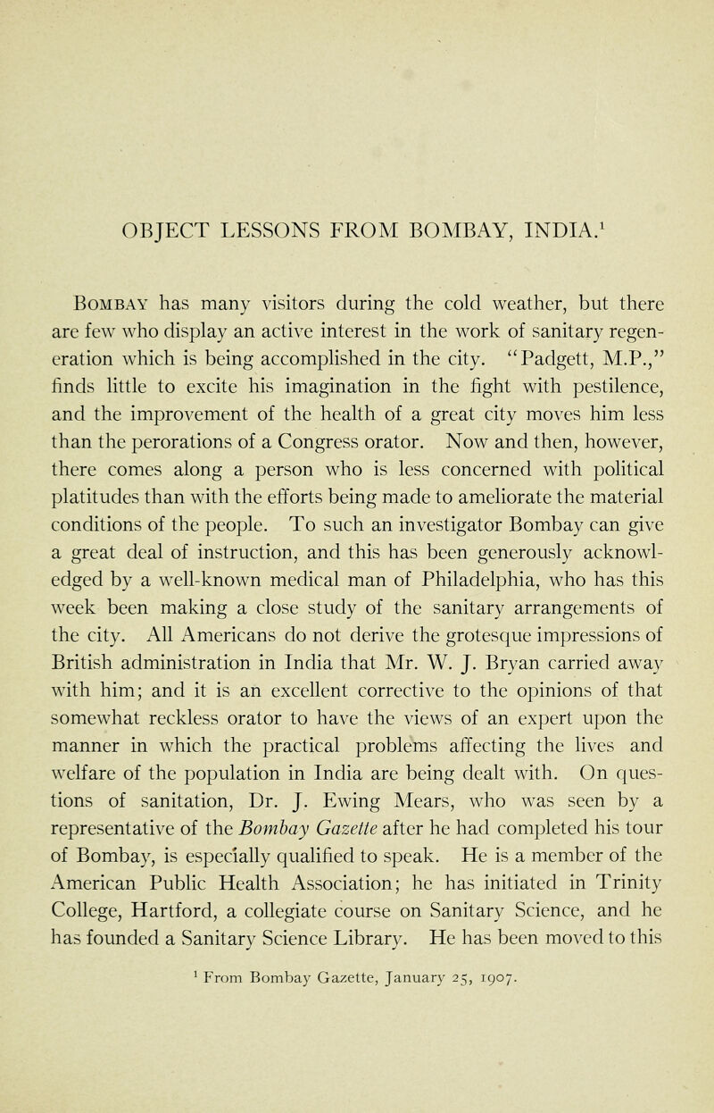 OBJECT LESSONS FROM BOMBAY, INDIA/ Bombay has many visitors during the cold weather, but there are few who display an active interest in the work of sanitary regen- eration which is being accomplished in the city. Padgett, M.P., finds little to excite his imagination in the fight with pestilence, and the improvement of the health of a great city moves him less than the perorations of a Congress orator. Now and then, however, there comes along a person who is less concerned with political platitudes than with the efforts being made to ameliorate the material conditions of the people. To such an investigator Bombay can give a great deal of instruction, and this has been generously acknowl- edged by a well-known medical man of Philadelphia, who has this week been making a close study of the sanitary arrangements of the city. All Americans do not derive the grotesque impressions of British administration in India that Mr. W. J. Bryan carried away with him; and it is an excellent corrective to the opinions of that somewhat reckless orator to have the views of an expert upon the manner in which the practical problems affecting the lives and welfare of the population in India are being dealt with. On ques- tions of sanitation. Dr. J. Ewing Mears, who was seen by a representative of the Bombay Gazette after he had completed his tour of Bombay, is especially qualified to speak. He is a member of the American Pubhc Health Association; he has initiated in Trinity College, Hartford, a collegiate course on Sanitary Science, and he has founded a Sanitary Science Library. He has been moved to this ^ From Bombay Gazette, January 25, 1907.