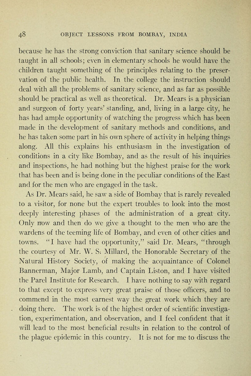 because he has the strong conviction that sanitary science should be taught in ah schools; even in elementary schools he would have tlie children taught something of the principles relating to the preser- vation of the public health. In the college the instruction should deal with all the problems of sanitary science, and as far as possible should be practical as well as theoretical. Dr. Mears is a physician and surgeon of forty years' standing, and, living in a large city, he has had ample opportunity of watching the progress which has been made in the development of sanitary methods and conditions, and he has taken some part in his own sphere of activity in helping things along. All this explains his enthusiasm in the investigation of conditions in a city like Bombay, and as the result of his inquiries and inspections, he had nothing but the highest praise for the work that has been and is being done in the peculiar conditions of the East and for the men who are engaged in the task. As Dr. Mears said, he saw a side of Bombay that is rarely revealed to a visitor, for none but the expert troubles to look into the most deeply interesting phases of the administration of a great city. Only now and then do we give a thought to the men who are the wardens of the teeming life of Bombay, and even of other cities and towns. I have had the opportunity, said Dr. Mears, through the courtesy of Mr. W. S. Millard, the Honorable Secretary of the Natural History Society, of making the acquaintance of Colonel Bannerman, Major Lamb, and Captain Liston, and I have visited the Parel Institute for Research. I have nothing to say with regard to that except to express very great praise of those officers, and to commend in the most earnest way the great work which they are doing there. The work is of the highest order of scientific investiga- tion, experimentation, and observation, and I feel confident that it will lead to the most beneficial results in relation to the control of the plague epidemic in this country. It is not for me to discuss the