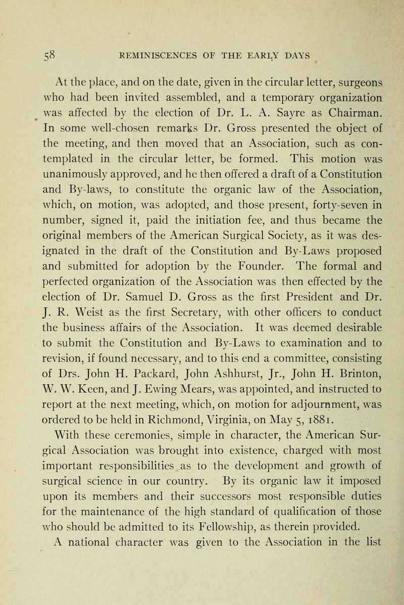 At the place, and on the date, given in the circular letter, surgeons who had been invited assembled, and a temporary organization was affected by the election of Dr. L. A. Sayre as Chairman. In some well-chosen remarks Dr. Gross presented the object of the meeting, and then moved that an Association, such as con- templated in the circular letter, be formed. This motion was unanimously approved, and he then offered a draft of a Constitution and By-laws, to constitute the organic law of the Association, which, on motion, was adopted, and those present, forty-seven in number, signed it, paid the initiation fee, and thus became the original members of the American Surgical Society, as it was des- ignated in the draft of the Constitution and By-Laws proposed and submitted for adoption by the Founder. The formal and perfected organization of the Association was then effected by the election of Dr. Samuel D. Gross as the first President and Dr. J. R. Weist as the first Secretary, with other officers to conduct the business affairs of the Association. It was deemed desirable to submit the Constitution and By-Laws to examination and to revision, if found necessary, and to this end a committee, consisting of Drs. John H. Packard, John Ashhurst, Jr., John H. Brinton, W. W. Keen, and J. Ewing Mears, was appointed, and instructed to report at the next meeting, which, on motion for adjournment, was ordered to be held in Richmond, Virginia, on May 5, 1881. With these ceremonies, simple in character, the American Sur- gical Association was brought into existence, charged with most important responsibilities as to the development and growth of surgical science in our country. By its organic law it imposed upon its members and their successors most responsible duties for the maintenance of the high standard of qualification of those who should be admitted to its Fellowship, as therein provided. A national character was given to the Association in the list