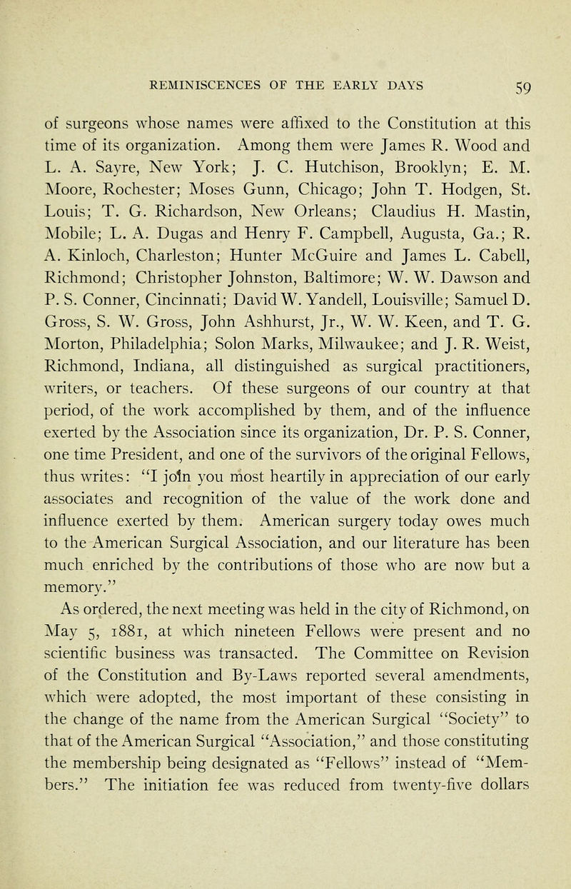 of surgeons whose names were affixed to the Constitution at this time of its organization. Among them were James R. Wood and L. A. Sayre, New York; J. C. Hutchison, Brooklyn; E. M. Moore, Rochester; Moses Gunn, Chicago; John T. Hodgen, St. Louis; T. G. Richardson, New Orleans; Claudius H. Mastin, Mobile; L. A. Dugas and Henry F. Campbell, Augusta, Ga.; R. A. Kinloch, Charleston; Hunter McGuire and James L. Cabell, Richmond; Christopher Johnston, Baltimore; W. W. Dawson and P. S. Conner, Cincinnati; David W. Yandell, Louisville; Samuel D. Gross, S. W. Gross, John Ashhurst, Jr., W. W. Keen, and T. G. Morton, Philadelphia; Solon Marks, Milwaukee; and J. R. Weist, Richmond, Indiana, all distinguished as surgical practitioners, writers, or teachers. Of these surgeons of our country at that period, of the work accomplished by them, and of the influence exerted by the Association since its organization. Dr. P. S. Conner, one time President, and one of the survivors of the original Fellows, thus writes: ''I join you most heartily in appreciation of our early associates and recognition of the value of the work done and influence exerted by them. American surgery today owes much to the American Surgical Association, and our literature has been much enriched by the contributions of those who are now but a memory. As ordered, the next meeting was held in the city of Richmond, on May 5, 1881, at which nineteen Fellows were present and no scientific business was transacted. The Committee on Revision of the Constitution and By-Laws reported several amendments, which were adopted, the most important of these consisting in the change of the name from the American Surgical Society to that of the American Surgical Association, and those constituting the membership being designated as Fellows instead of Mem- bers. The initiation fee was reduced from twenty-five dollars