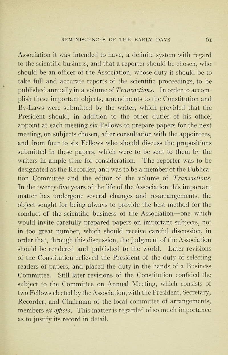 Association it was intended to have, a definite system with regard to the scientific business, and that a reporter should be chosen, who should be an officer of the Association, whose duty it should be to take full and accurate reports of the scientific proceedings, to be published annually in a volume of Transactions. In order to accom- plish these important objects, amendments to the Constitution and By-Laws were submitted by the writer, which provided that the President should, in addition to the other duties of his office, appoint at each meeting six Fellows to prepare papers for the next meeting, on subjects chosen, after consultation with the appointees, and from four to six Fellows who should discuss the propositions submitted in these papers, which were to be sent to them by the writers in ample time for consideration. The reporter was to be designated as the Recorder, and was to be a member of the Publica- tion Committee and the editor of the volume of Transactions. In the twenty-five years of the life of the Association this important matter has undergone several changes and re-arrangements, the object sought for being always to provide the best method for the conduct of the scientific business of the Association—one which would invite carefully prepared papers on important subjects, not in too great number, which should receive careful discussion, in order that, through this discussion, the judgment of the Association should be rendered and published to the world. Later revisions of the Constitution reheved the President of the duty of selecting readers of papers, and placed the duty in the hands of a Business Committee. Still later revisions of the Constitution confided the subject to the Committee on Annual Meeting, which consists of two Fellows elected by the Association, with the President, Secretary, Recorder, and Chairman of the local committee of arrangements, members ex-officio. This matter is regarded of so much importance as to justify its record in detail.