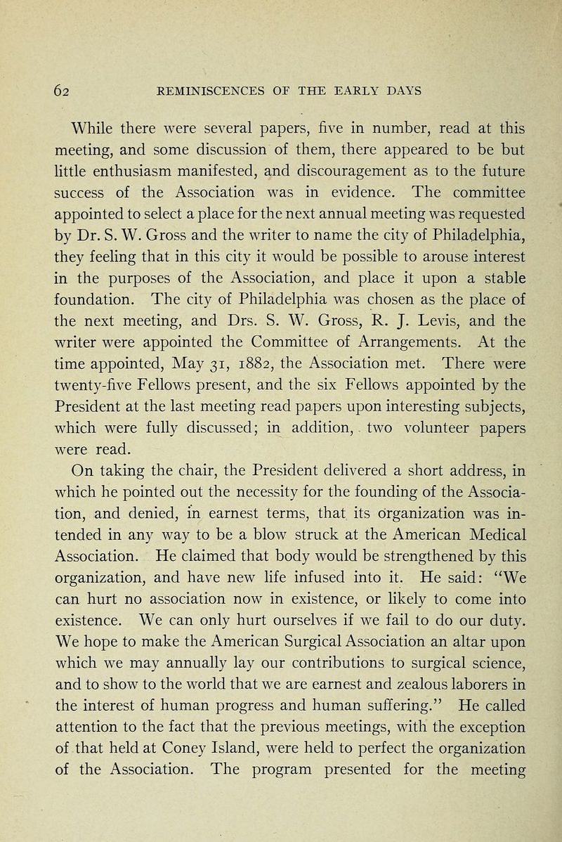While there were several papers, five in number, read at this meeting, and some discussion of them, there appeared to be but little enthusiasm manifested, and discouragement as to the future success of the Association v^as in evidence. The committee appointed to select a place for the next annual meeting was requested by Dr. S. W. Gross and the writer to name the city of Philadelphia, they feeling that in this city it would be possible to arouse interest in the purposes of the Association, and place it upon a stable foundation. The city of Philadelphia was chosen as the place of the next meeting, and Drs. S. W. Gross, R. J. Levis, and the writer were appointed the Committee of Arrangements. At the time appointed. May 31, 1882, the Association met. There were twenty-five Fellows present, and the six Fellows appointed by the President at the last meeting read papers upon interesting subjects, which were fully discussed; in addition,. two volunteer papers were read. On taking the chair, the President delivered a short address, in which he pointed out the necessity for the founding of the Associa- tion, and denied, in earnest terms, that its organization was in- tended in any way to be a blow struck at the American Medical Association. He claimed that body would be strengthened by this organization, and have new hfe infused into it. He said: ''We can hurt no association now in existence, or likely to come into existence. We can only hurt ourselves if we fail to do our duty. We hope to make the American Surgical Association an altar upon which we may annually lay our contributions to surgical science, and to show to the world that we are earnest and zealous laborers in the interest of human progress and human suffering. He called attention to the fact that the previous meetings, with the exception of that held at Coney Island, were held to perfect the organization of the Association. The program presented for the meeting