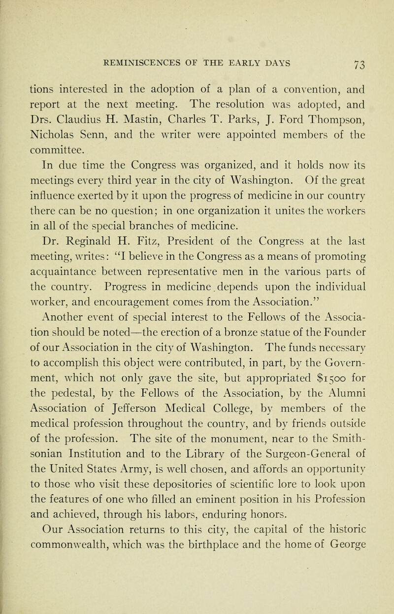 tions interested in the adoption of a plan of a convention, and report at the next meeting. The resolution was adopted, and Drs. Claudius H. Mastin, Charles T. Parks, J. Ford Thompson, Nicholas Senn, and the writer were appointed members of the committee. In due time the Congress was organized, and it holds now its meetings every third year in the city of Washington. Of the great influence exerted by it upon the progress of medicine in our country there can be no question; in one organization it unites the workers in all of the special branches of medicine. Dr. Reginald H. Fitz, President of the Congress at the last meeting, writes: I believe in the Congress as a means of promoting acquaintance between representative men in the various parts of the country. Progress in medicine. depends upon the individual worker, and encouragement comes from the Association. Another event of special interest to the Fellows of the Associa- tion should be noted—the erection of a bronze statue of the Founder of our Association in the city of Washington. The funds necessary to accomplish this object were contributed, in part, by the Govern- ment, which not only gave the site, but appropriated $1500 for the pedestal, by the Fellows of the Association, by the Alumni Association of Jefferson Medical College, by members of the medical profession throughout the country, and by friends outside of the profession. The site of the monument, near to the Smith- sonian Institution and to the Library of the Surgeon-General of the United States Army, is well chosen, and affords an opportunity to those who visit these depositories of scientific lore to look upon the features of one who filled an eminent position in his Profession and achieved, through his labors, enduring honors. Our Association returns to this city, the capital of the historic commonwealth, which was the birthplace and the home of George