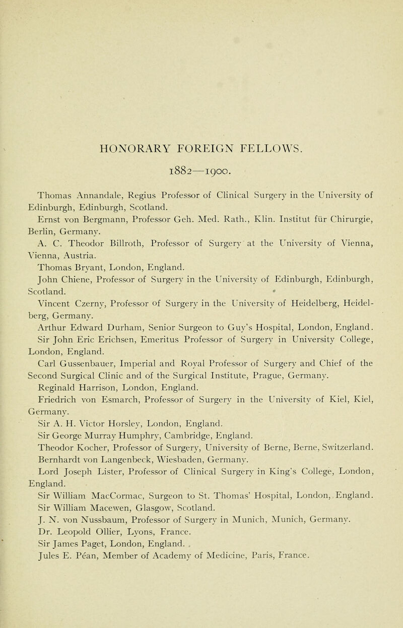 1882—1900. Thomas Annandale, Regius Professor of Clinical Surgery in the University of Edinburgh, Edinburgh, Scotland. Ernst von Bergmann, Professor Geh. Med. Rath., Klin. Institut fiir Chirurgie, Berlin, Germany. A. C. Theodor Billroth, Professor of Surgery at the University of Vienna, Vienna, Austria. Thomas Bryant, London, England. John Chiene, Professor of Surgery in the University of Edinburgh, Edinburgh, Scotland. Vincent Czerny, Professor of Surgery in the University of Heidelberg, Heidel- berg, Germany. Arthur Edward Durham, Senior Surgeon to Guy's Hospital, London, England. Sir John Eric Erichsen, Emeritus Professor of Surgery in University College, London, England. Carl Gussenbauer, Imperial and Royal Professor of Surgery and Chief of the Second Surgical Clinic and of the Surgical Institute, Prague, Germany. Reginald Harrison, London, England. Friedrich von Esmarch, Professor of Surgery in the University of Kiel, Kiel, Germany. Sir A. H. Victor Horsley, London, England. Sir George Murray Humphry, Cambridge, England. Theodor Kocher, Professor of Surgery, University of Berne, Berne, Switzerland. Bernhardt von Langenbeck, Wiesbaden, Germany. Lord Joseph Lister, Professor of Clinical Surgery in King's College, London, England. Sir Wilham MacCormac, Surgeon to St. Thomas' Hospital, London, England. Sir William Macewen, Glasgow, Scotland. J. N. von Nussbaum, Professor of Surgery in Munich, Munich, Germany. Dr. Leopold Oilier, Lyons, France. Sir James Paget, London, England. Jules E. Pean, Member of Academy of Medicine, Paris, France.