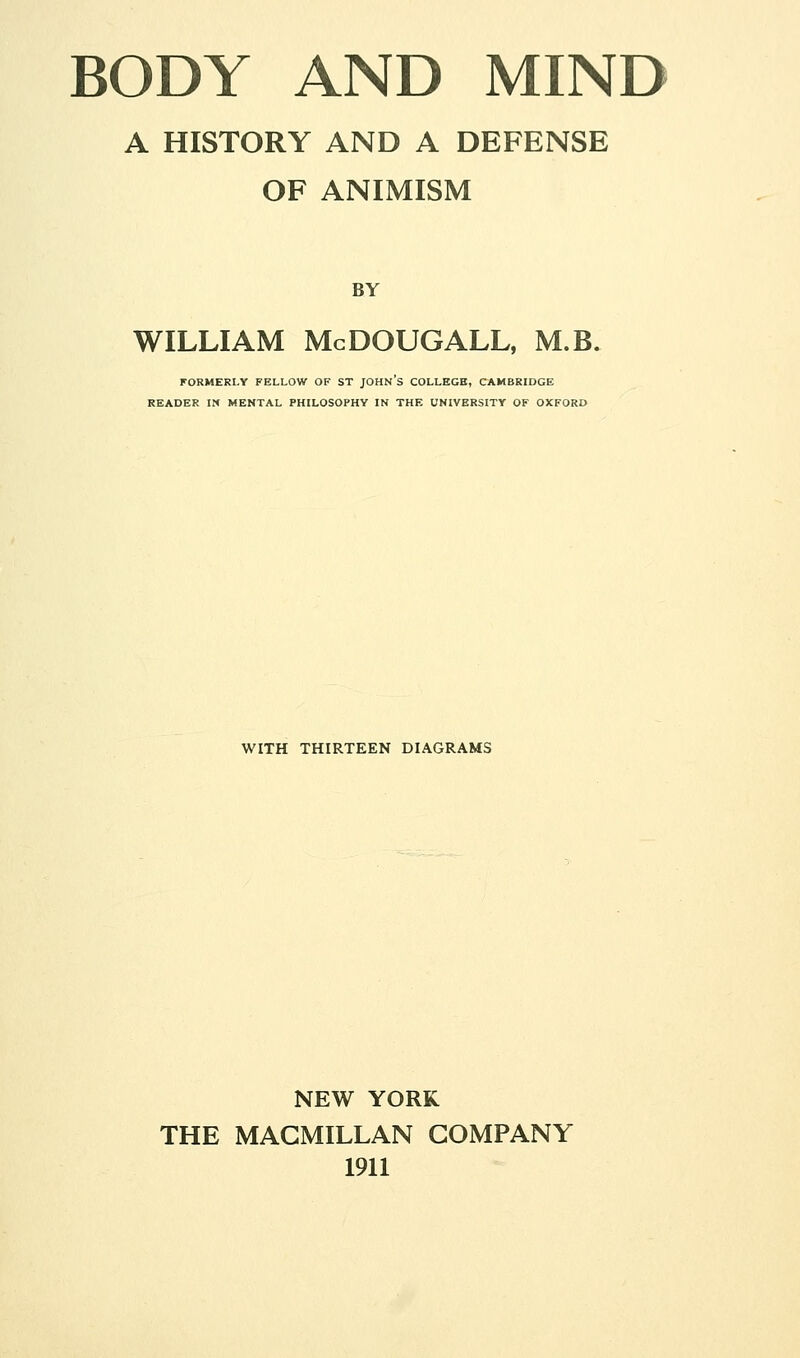 A HISTORY AND A DEFENSE OF ANIMISM BY WILLIAM McDOUGALL, M.B. FORMERLY FELLOW OF ST JOHN'S COLLEGE, CAMBRIDGE READER m MENTAL PHILOSOPHY IN THE UNIVERSITY OF OXFORD WITH THIRTEEN DIAGRAMS NEW YORK THE MAGMILLAN COMPANY 1911