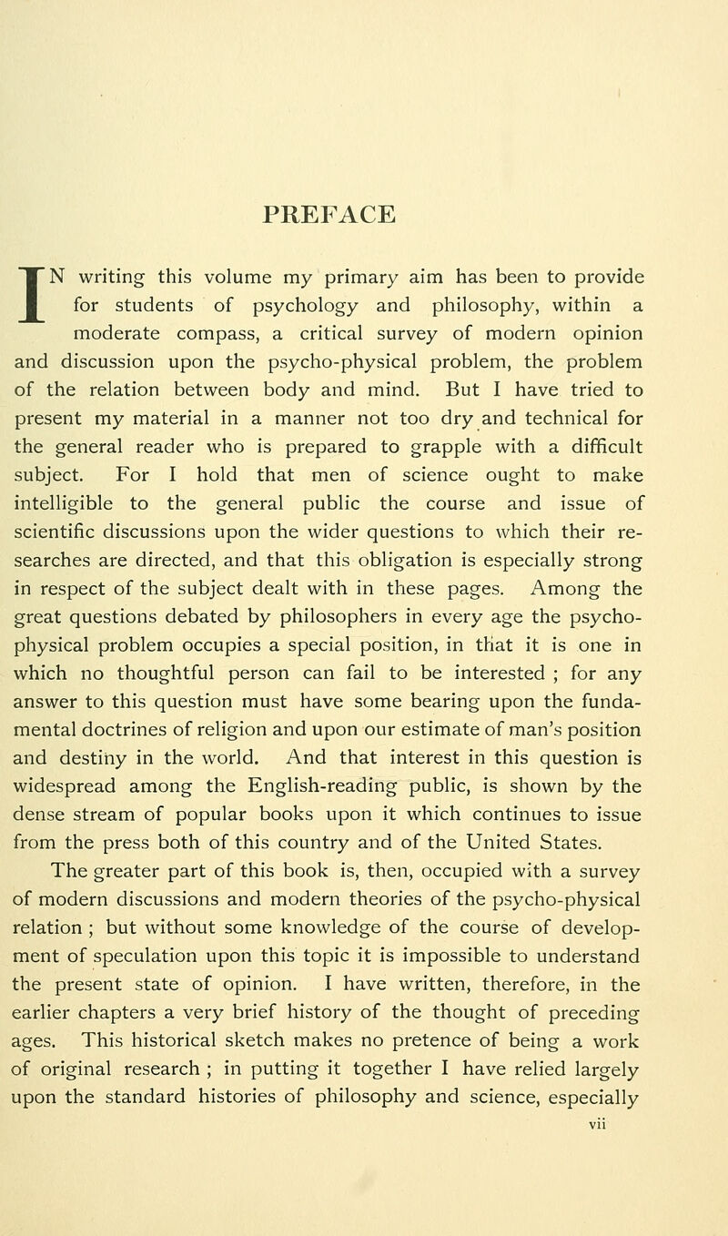 PREFACE IN writing this volume my primary aim has been to provide for students of psychology and philosophy, within a moderate compass, a critical survey of modern opinion and discussion upon the psycho-physical problem, the problem of the relation between body and mind. But I have tried to present my material in a manner not too dry and technical for the general reader who is prepared to grapple with a difficult subject. For I hold that men of science ought to make intelligible to the general public the course and issue of scientific discussions upon the wider questions to which their re- searches are directed, and that this obligation is especially strong in respect of the subject dealt with in these pages. Among the great questions debated by philosophers in every age the psycho- physical problem occupies a special position, in that it is one in which no thoughtful person can fail to be interested ; for any answer to this question must have some bearing upon the funda- mental doctrines of religion and upon our estimate of man's position and destiny in the world. And that interest in this question is widespread among the English-reading public, is shown by the dense stream of popular books upon it which continues to issue from the press both of this country and of the United States. The greater part of this book is, then, occupied with a survey of modern discussions and modern theories of the psycho-physical relation ; but without some knowledge of the course of develop- ment of speculation upon this topic it is impossible to understand the present state of opinion. I have written, therefore, in the earlier chapters a very brief history of the thought of preceding ages. This historical sketch makes no pretence of being a work of original research ; in putting it together I have relied largely upon the standard histories of philosophy and science, especially