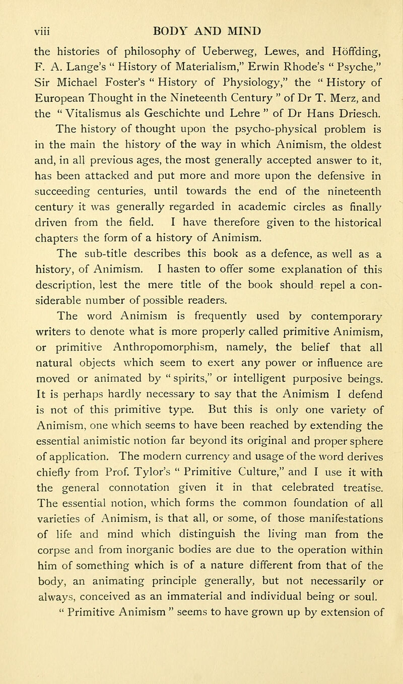 the histories of philosophy of Ueberweg, Lewes, and Hofifding, F. A. Lange's  History of Materialism, Erwin Rhode's  Psyche, Sir Michael Foster's  History of Physiology, the  History of European Thought in the Nineteenth Century  of Dr T. Merz, and the  Vitalismus als Geschichte und Lehre  of Dr Hans Driesch. The history of thought upon the psycho-physical problem is in the main the history of the way in which Animism, the oldest and, in all previous ages, the most generally accepted answer to it, has been attacked and put more and more upon the defensive in succeeding centuries, until towards the end of the nineteenth century it was generally regarded in academic circles as finally driven from the field. I have therefore given to the historical chapters the form of a history of Animism. The sub-title describes this book as a defence, as well as a history, of Animism. I hasten to offer some explanation of this description, lest the mere title of the book should repel a con- siderable number of possible readers. The word Animism is frequently used by contemporary writers to denote what is more properly called primitive Animism, or primitive Anthropomorphism, namely, the belief that all natural objects which seem to exert any power or influence are moved or animated by  spirits, or intelligent purposive beings. It is perhaps hardly necessary to say that the Animism I defend is not of this primitive type. But this is only one variety of Animism, one which seems to have been reached by extending the essential animistic notion far beyond its original and proper sphere of application. The modern currency and usage of the word derives chiefly from Prof. Tylor's  Primitive Culture, and I use it with the general connotation given it in that celebrated treatise. The essential notion, which forms the common foundation of all varieties of Animism, is that all, or some, of those manifestations of life and mind which distinguish the living man from the corpse and from inorganic bodies are due to the operation within him of something which is of a nature different from that of the body, an animating principle generally, but not necessarily or always, conceived as an immaterial and individual being or soul.  Primitive Animism  seems to have grown up by extension of